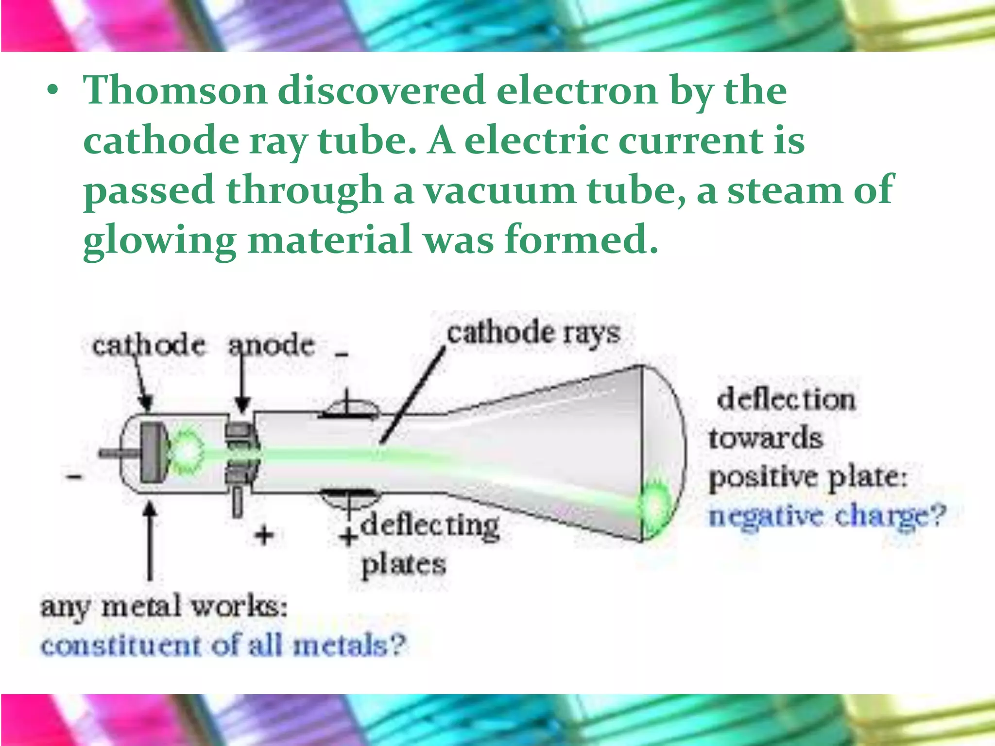 • Thomson discovered electron by the
  cathode ray tube. A electric current is
  passed through a vacuum tube, a steam of
  glowing material was formed.
 