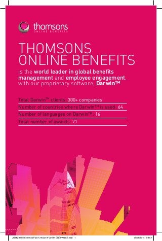 THOMSONS
ONLINE BENEFITS
is the world leader in global benefits
management and employee engagement,
with our proprietary software, Darwin™.
Total DarwinTM
clients: 300+ companies
Number of countries where Darwin™ is used: 64
Number of languages on Darwin™: 16
Total number of awards: 71
JN0826 US Event Ad Flyer-215x279-V5-SINGLE PAGES.indd 1 12/03/2014 09:57
 