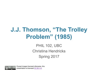 J.J. Thomson, “The Trolley
Problem” (1985)
PHIL 102, UBC
Christina Hendricks
Spring 2017
Except images licensed otherwise, this
presentation is licensed CC BY 4.0
 