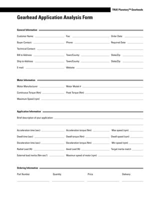 www.thomsonlinear.com 107
TRUE Planetary™ Gearheads
General Information
Customer Name: Fax: Order Date:
Buyer Contact: Phone: Required Date:
Technical Contact:
Bill to Address: Town/County: State/Zip:
Ship to Address: Town/County: State/Zip:
E-mail: Website:
Motor Information
Motor Manufacturer: Motor Model #:
Continuous Torque (Nm) Peak Torque (Nm)
Maximum Speed (rpm)
Application Information
Brief description of your application:
Acceleration time (sec) Acceleration torque (Nm) Max speed (rpm)
Dwell time (sec) Dwell torque (Nm) Dwell speed (rpm)
Deceleration time (sec) Deceleration torque (Nm) Min speed (rpm)
Radial Load (N) Axial Load (N) Target inertia match
External load inertia (Nm-sec2
) Maximun speed of motor (rpm)
Ordering Information
Part Number Quantity Price Delivery
Gearhead Application Analysis Form
 