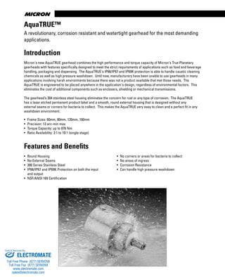 www.thomsonlinear.com14
AquaTRUE™
Introduction
Micron's new AquaTRUE gearhead combines the high performance and torque capacity of Micron's True Planetary
gearheads with features specifically designed to meet the strict requirements of applications such as food and beverage
handling, packaging and dispensing. The AquaTRUE's IP66/IP67 and IP69K protection is able to handle caustic cleaning
chemicals as well as high pressure washdown. Until now, manufacturers have been unable to use gearheads in many
applications involving harsh environments because there was not a product available that met those needs. The
AquaTRUE is engineered to be placed anywhere in the application's design, regardless of environmental factors. This
eliminates the cost of additional components such as enclosers, shielding or mechanical transmissions.
The gearhead’s 304 stainless steel housing eliminates the concern for rust or any type of corrosion. The AquaTRUE
has a laser etched permanent product label and a smooth, round external housing that is designed without any
external seams or corners for bacteria to collect. This makes the AquaTRUE very easy to clean and a perfect fit in any
washdown environment.
• Frame Sizes: 60mm, 80mm, 120mm, 160mm
• Precision: 13 arc-min max
• Torque Capacity: up to 876 Nm
• Ratio Availability: 3:1 to 10:1 (single stage)
Features and Benefits
• Round Housing
• No External Seams
• 300 Series Stainless Steel
• IP66/IP67 and IP69K Protection on both the input
and output
• NSF/ANSI 169 Certification
• No corners or areas for bacteria to collect
• No areas of ingress
• Corrosion Resistance
• Can handle high pressure washdown
A revolutionary, corrosion resistant and watertight gearhead for the most demanding
applications.
ELECTROMATE
Toll Free Phone (877) SERVO98
Toll Free Fax (877) SERV099
www.electromate.com
sales@electromate.com
Sold & Serviced By:
 