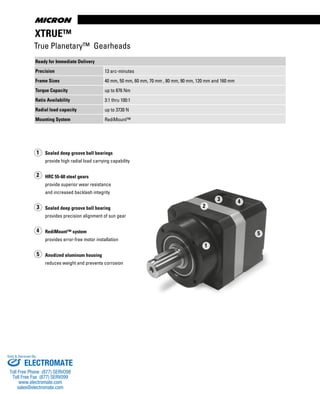 www.thomsonlinear.com18
XTRUE™
True Planetary™ Gearheads
Ready for Immediate Delivery
Precision 13 arc-minutes
Frame Sizes 40 mm, 50 mm, 60 mm, 70 mm , 80 mm, 90 mm, 120 mm and 160 mm
Torque Capacity up to 876 Nm
Ratio Availability 3:1 thru 100:1
Radial load capacity up to 3730 N
Mounting System RediMount™
1
2
3 4
5
Sealed deep groove ball bearings
provide high radial load carrying capability
HRC 55-60 steel gears
provide superior wear resistance
and increased backlash integrity
Sealed deep groove ball bearing
provides precision alignment of sun gear
RediMount™ system
provides error-free motor installation
Anodized aluminum housing
reduces weight and prevents corrosion
1
2
5
4
3
ELECTROMATE
Toll Free Phone (877) SERVO98
Toll Free Fax (877) SERV099
www.electromate.com
sales@electromate.com
Sold & Serviced By:
 