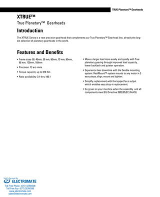 www.thomsonlinear.com 19
TRUE Planetary™ GearheadsTRUE Planetary™ Gearheads
XTRUE™
True Planetary™ Gearheads
Features and Benefits
•	 Frame sizes (8): 40mm, 50 mm, 60mm, 70 mm, 80mm,
90 mm, 120mm, 160mm
•	 Precision: 13 arc-mins
•	 Torque capacity: up to 876 Nm
•	 Ratio availability: 3:1 thru 100:1
•	 Move a larger load more easily and quietly with True
planetary gearing through improved load capacity,
lower backlash and quieter operation.
•	 Experience less downtime with the flexible mounting
system: RediMount™ system mounts to any motor in 3
easy steps; align, mount and tighten.
•	 Simplify replacement with the tapped face output
which enables easy drop-in replacement.
•	 Go green on your machine when the assembly and all
components meet EU Directive 2002/95/EC (RoHS)
Introduction
The XTRUE Series is a new precision gearhead that complements our True Planetary™ Gearhead line, already the larg-
est selection of planetary gearheads in the world.
ELECTROMATE
Toll Free Phone (877) SERVO98
Toll Free Fax (877) SERV099
www.electromate.com
sales@electromate.com
Sold & Serviced By:
 