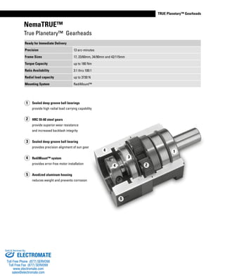 www.thomsonlinear.com 25
TRUE Planetary™ Gearheads
NemaTRUE™
True Planetary™ Gearheads
Sealed deep groove ball bearings
provide high radial load carrying capability
HRC 55-60 steel gears
provide superior wear resistance
and increased backlash integrity
Sealed deep groove ball bearing
provides precision alignment of sun gear
RediMount™ system
provides error-free motor installation
Anodized aluminum housing
reduces weight and prevents corrosion
2
4
5
3
1
1
2
5
4
3
4
Ready for Immediate Delivery
Precision 13 arc-minutes
Frame Sizes 17, 23/60mm, 34/90mm and 42/115mm
Torque Capacity up to 180 Nm
Ratio Availability 3:1 thru 100:1
Radial load capacity up to 3730 N
Mounting System RediMount™
ELECTROMATE
Toll Free Phone (877) SERVO98
Toll Free Fax (877) SERV099
www.electromate.com
sales@electromate.com
Sold & Serviced By:
ELECTROMATE
Toll Free Phone (877) SERVO98
Toll Free Fax (877) SERV099
www.electromate.com
sales@electromate.com
Sold & Serviced By:
 