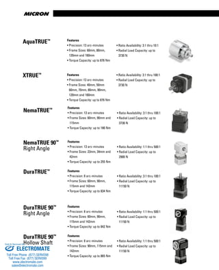 Features
• Precision: 13 arc-minutes
• Frame Sizes: 60mm, 90mm and
115mm
• Torque Capacity: up to 180 Nm
• Ratio Availability: 3:1 thru 100:1
• Radial Load Capacity: up to
3730 N
Features
• Precision: 8 arc-minutes
• Frame Sizes: 60mm, 90mm,
115mm and 142mm
• Torque Capacity: up to 834 Nm
• Ratio Availability: 3:1 thru 100:1
• Radial Load Capacity: up to
11150 N
Features
• Precision: 8 arc-minutes
• Frame Sizes: 60mm, 90mm,
115mm and 142mm
• Torque Capacity: up to 842 Nm
• Ratio Availability: 1:1 thru 500:1
• Radial Load Capacity: up to
11150 N
Features
• Precision: 8 arc-minutes
• Frame Sizes: 90mm, 115mm and
142mm
• Torque Capacity: up to 865 Nm
• Ratio Availability: 1:1 thru 500:1
• Radial Load Capacity: up to
11150 N
Features
• Precision: 13 arc-minutes
• Frame Sizes: 23mm, 34mm and
42mm
• Torque Capacity: up to 255 Nm
• Ratio Availability: 1:1 thru 500:1
• Radial Load Capacity: up to
2900 N
NemaTRUE™
NemaTRUE 90™
Right Angle
DuraTRUE™
DuraTRUE 90™
Right Angle
DuraTRUE 90™
Hollow Shaft
Features
• Precision: 13 arc-minutes
• Frame Sizes: 40mm, 50mm
60mm, 70mm, 80mm, 90mm,
120mm and 160mm
• Torque Capacity: up to 876 Nm
• Ratio Availability: 3:1 thru 100:1
• Radial Load Capacity: up to
3730 N
XTRUE™
Features
• Precision: 13 arc-minutes
• Frame Sizes: 60mm, 80mm,
120mm and 160mm
• Torque Capacity: up to 876 Nm
• Ratio Availability: 3:1 thru 10:1
• Radial Load Capacity: up to
3730 N
AquaTRUE™
ELECTROMATE
Toll Free Phone (877) SERVO98
Toll Free Fax (877) SERV099
www.electromate.com
sales@electromate.com
Sold & Serviced By:
 