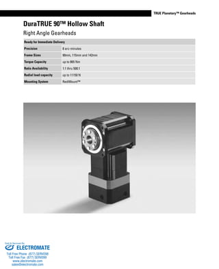 www.thomsonlinear.com 55
TRUE Planetary™ Gearheads
DuraTRUE 90™ Hollow Shaft
Right Angle Gearheads
Ready for Immediate Delivery
Precision 8 arc-minutes
Frame Sizes 90mm, 115mm and 142mm
Torque Capacity up to 865 Nm
Ratio Availability 1:1 thru 500:1
Radial load capacity up to 11150 N
Mounting System RediMount™
ELECTROMATE
Toll Free Phone (877) SERVO98
Toll Free Fax (877) SERV099
www.electromate.com
sales@electromate.com
Sold & Serviced By:
 