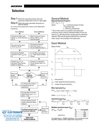 www.thomsonlinear.com10
tn = time period n
nnm = mean speed during time period tn
Tn = torque during time period tn
Mean input speed (nm)
(2) nm = n1mt1 + n2mt2 + n3mt3 + ...... + nnmtn
tt
where tt = t1 + t2 + t3 + ...... + tn
Equivalent torque (TEQ)
(3) TEQ = 8,7 T1
8,7
n1mt1 + T2
8,7
n2mt2+ T3
8,7
n3mt3+...+ Tn
8,7
nnmtn
nmtt nmtt nmtt nmtt
Modified equivalent torque (TEQm)
(4) TEQm = (TEQ)/Q
where Q is:
For applications > 10,000 cycles/hour or for continuous duty
operation, please contact application engineering.
Selection
Step 1:Select the required precision class and
gearhead configuration (in-line or right angle).
Step 2:Select the proper gearhead using exact or
general method.
For continuous duty applications, please contact Applications
Engineering.
Exact Method General Method
Calculate the Mean input
Speed, nm, for the Duty Cycle
(Eq. 2)
Select next
largest
Gearhead
Is (.9) Tpeak (from Table 1)
exceeded during your
application?
Is Tr of
Gearhead
sufficient?
NO NO
YES
NO
YES
NO
General Method:
Required Gearhead Torque(Tr)
(1) Tr = TM * x i x e
where: TM* = continuous torque of motor
i = Gearhead ratio
e = efficiency of Gearhead
* Since many motors are capable of exceeding their
continuous torque rating for extended lengths of time, the
value for TM will only provide a starting point for Gearhead
selection. Only use the general method if the continuous
motor rating is not exceeded in the application.
Exact Method
Motion Profile
Q # of cycles/hr
1,0 >0
0,9 >1000
0,7 >2500
0,5 >5000
T1
T2
T3
n2m
n1m
n3m
t1 t2 t3
YES YES
Obtain Continuous Torque
Rating of Motor, Tm for
Specified Speed
Calculate the Equivalent
Torque TEQ (Eq. 3)
Calculate the Required
Gearhead Torque, Tr,
for your Application (Eq. 1)
Calculate the Modified
Equivalent Torque TEQm (Eq.
4)
Let the Mean Input Speed,
nm = Motor Speed at Rated
Torque
Compare TEQ to Tr of
Gearhead Torque Ratings
(Table 1) at Speed nm
Compare Tr to Gearhead
Torque Ratings (Table 1) at
Speed nm
Select next
largest
Gearhead
Calculate Mean Gearhead
Output Speed nmout = nm / i
where i = ratio
Compare Radial and Axial
Loads to Gearhead Values
(Table 2)
Are Radial and Axial Loads
of Gearheads Sufficient?
ORDER YOUR
MICRON GEARHEAD
Select next
largest
Gearhead
ELECTROMATE
Toll Free Phone (877) SERVO98
Toll Free Fax (877) SERV099
www.electromate.com
sales@electromate.com
Sold & Serviced By:
 