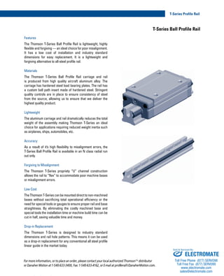 T-Series Profile Rail
www.danahermotion.com 03
T-Series Ball Profile Rail
Features
The Thomson T-Series Ball Profile Rail is lightweight, highly
flexible and forgiving — an ideal choice for poor misalignment.
It has a low cost of installation and industry standard
dimensions for easy replacement. It is a lightweight and
forgiving alternative to all-steel profile rail.
Materials
The Thomson T-Series Ball Profile Rail carriage and rail
is produced from high quality aircraft aluminum alloy. The
carriage has hardened steel load bearing plates. The rail has
a custom ball path insert made of hardened steel. Stringent
quality controls are in place to ensure consistency of steel
from the source, allowing us to ensure that we deliver the
highest quality product.
Lightweight
The aluminum carriage and rail dramatically reduces the total
weight of the assembly making Thomson T-Series an ideal
choice for applications requiring reduced weight inertia such
as airplanes, ships, automobiles, etc.
Accuracy
As a result of it’s high flexibility to misalignment errors, the
T-Series Ball Profile Rail is available in an N class radial run
out only.
Forgiving to Misalignment
The Thomson T-Series propriety “U” channel construction
allows the rail to “flex” to accommodate poor machine bases
or misalignment errors.
Low Cost
TheThomsonT-Seriescanbemounteddirecttonon-machined
bases without sacrificing total operational efficiency or the
need for special tools or gauges to ensure proper rail and base
straightness. By eliminating the costly machined base and
special tools the installation time or machine build time can be
cut in half, saving valuable time and money.
Drop-in Replacement
The Thomson T-Series is designed to industry standard
dimensions and rail hole patterns. This means it can be used
as a drop-in replacement for any conventional all steel profile
linear guide in the market today.
For more information, or to place an order, please contact your local authorized Thomson™ distributor
or Danaher Motion at 1-540-633-3400, Fax: 1-540-633-4162, or E-mail at profilerail@DanaherMotion.com.
ELECTROMATE
Toll Free Phone (877) SERVO98
Toll Free Fax (877) SERV099
www.electromate.com
sales@electromate.com
Sold & Serviced By:
 