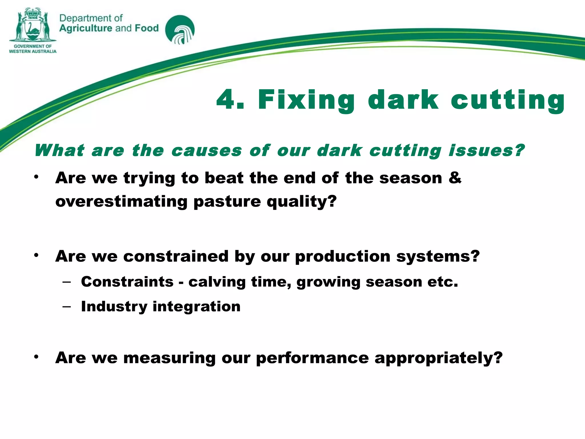What are the causes of our dark cutting issues?
• Are we trying to beat the end of the season &
overestimating pasture quality?
• Are we constrained by our production systems?
– Constraints - calving time, growing season etc.
– Industry integration
• Are we measuring our performance appropriately?
4. Fixing dark cutting
 