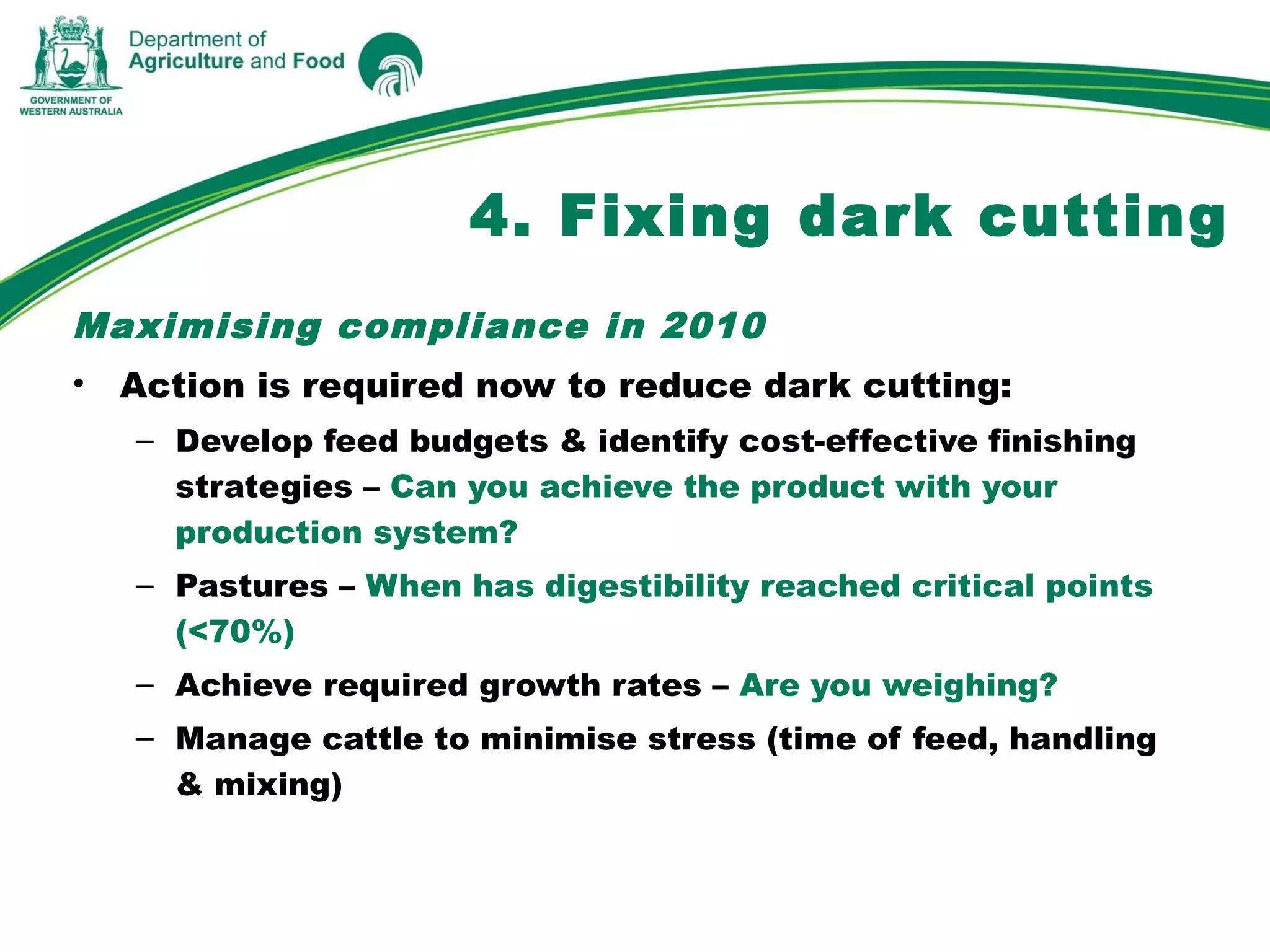 Maximising compliance in 2010
• Action is required now to reduce dark cutting:
– Develop feed budgets & identify cost-effective finishing
strategies – Can you achieve the product with your
production system?
– Pastures – When has digestibility reached critical points
(<70%)
– Achieve required growth rates – Are you weighing?
– Manage cattle to minimise stress (time of feed, handling
& mixing)
4. Fixing dark cutting
 