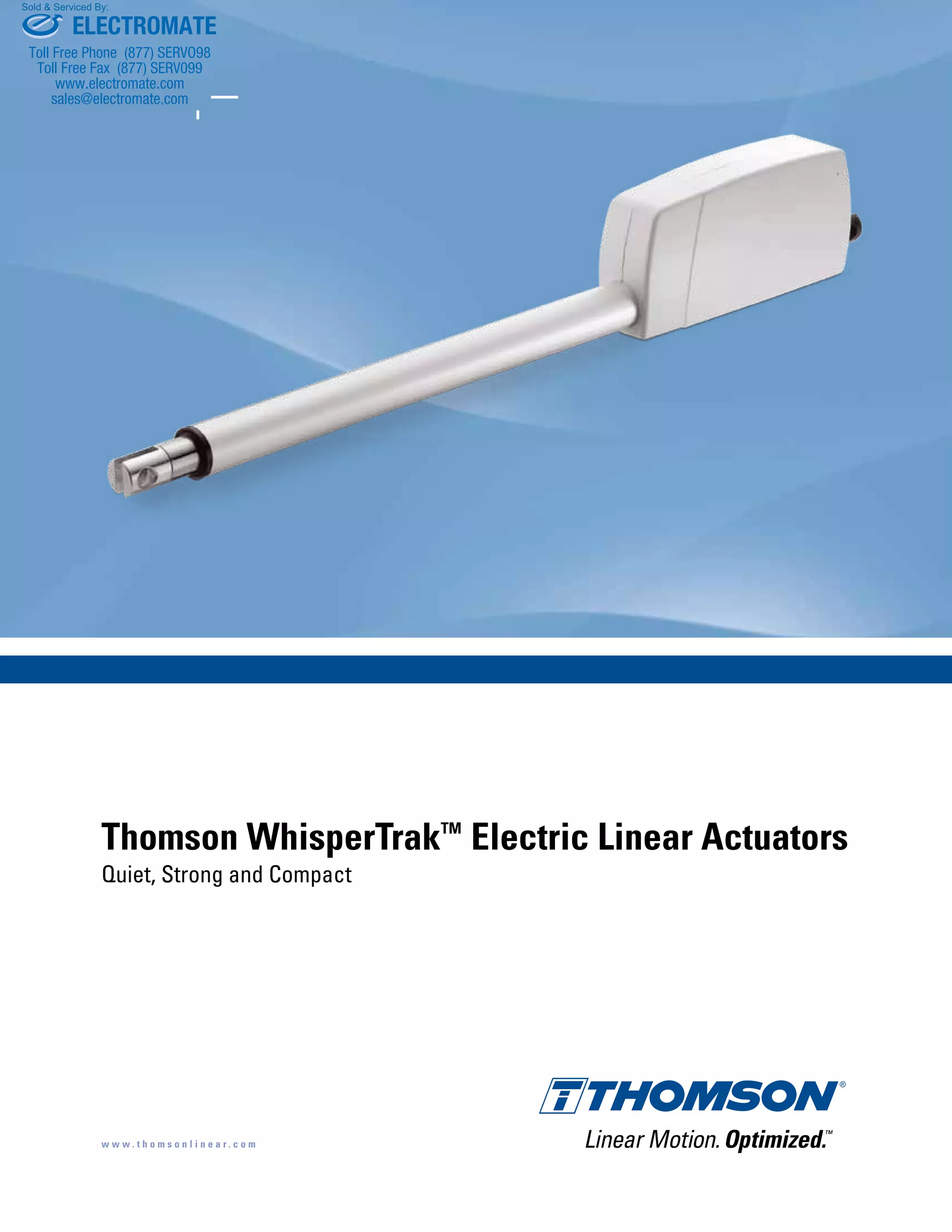 Thomson WhisperTrakTM
Electric Linear Actuators
Quiet, Strong and Compact
w w w . t h o m s o n l i n e a r . c o m
ELECTROMATE
Toll Free Phone (877) SERVO98
Toll Free Fax (877) SERV099
www.electromate.com
sales@electromate.com
Sold & Serviced By:
 