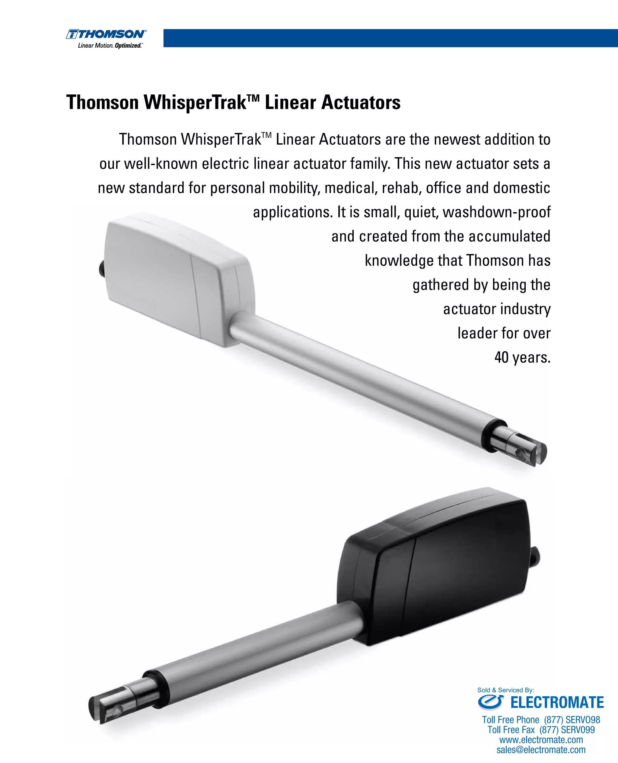 Thomson WhisperTrakTM
Linear Actuators
Thomson WhisperTrakTM
Linear Actuators are the newest addition to
our well-known electric linear actuator family. This new actuator sets a
new standard for personal mobility, medical, rehab, office and domestic
applications. It is small, quiet, washdown-proof
and created from the accumulated
knowledge that Thomson has
gathered by being the
actuator industry
leader for over
40 years.
ELECTROMATE
Toll Free Phone (877) SERVO98
Toll Free Fax (877) SERV099
www.electromate.com
sales@electromate.com
Sold & Serviced By:
 