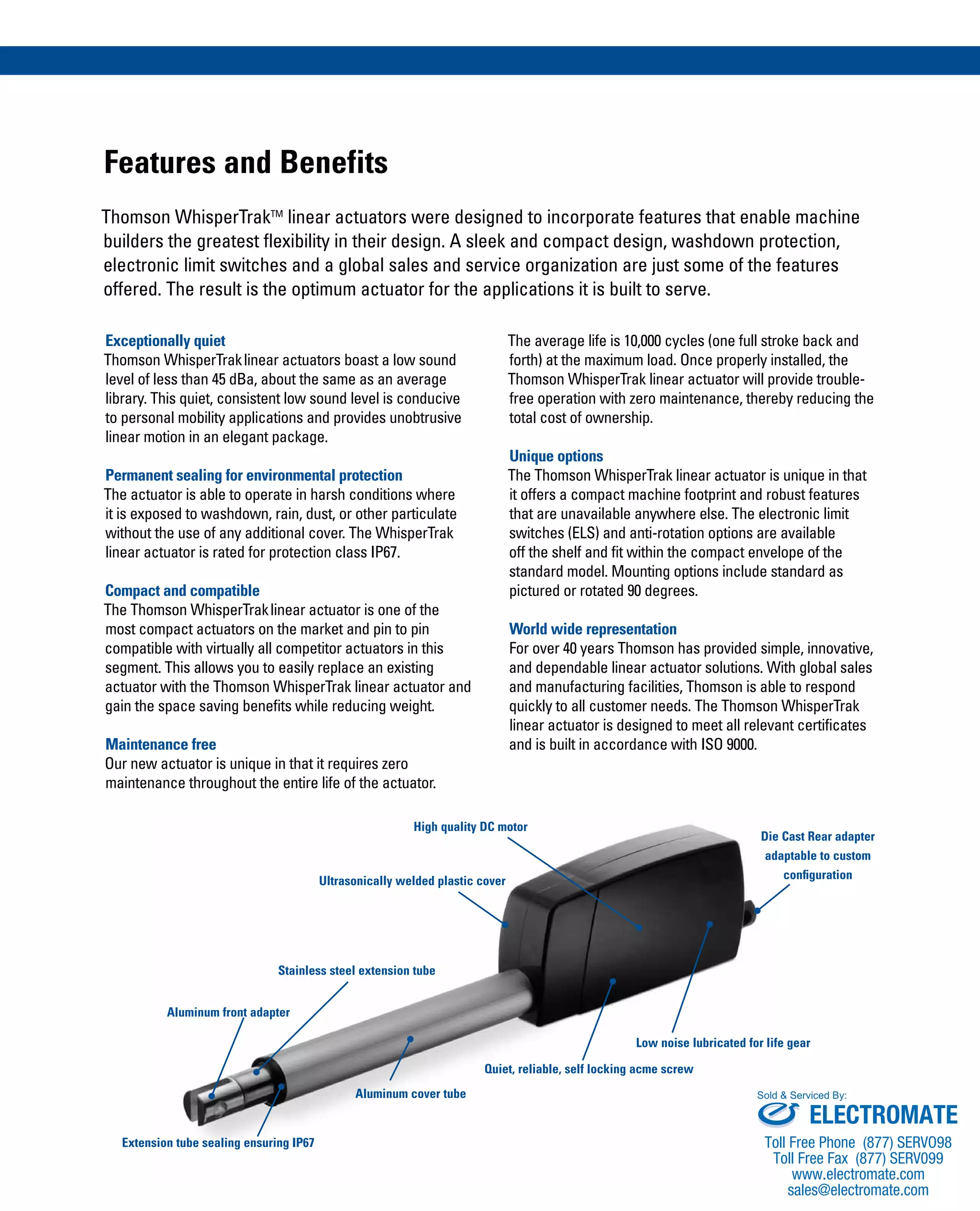 Features and Benefits
Thomson WhisperTrakTM
linear actuators were designed to incorporate features that enable machine
builders the greatest flexibility in their design. A sleek and compact design, washdown protection,
electronic limit switches and a global sales and service organization are just some of the features
offered. The result is the optimum actuator for the applications it is built to serve.
The average life is 10,000 cycles (one full stroke back and
forth) at the maximum load. Once properly installed, the
Thomson WhisperTrak linear actuator will provide trouble-
free operation with zero maintenance, thereby reducing the
total cost of ownership.
Unique options
The Thomson WhisperTrak linear actuator is unique in that
it offers a compact machine footprint and robust features
that are unavailable anywhere else. The electronic limit
switches (ELS) and anti-rotation options are available
off the shelf and fit within the compact envelope of the
standard model. Mounting options include standard as
pictured or rotated 90 degrees.
World wide representation
For over 40 years Thomson has provided simple, innovative,
and dependable linear actuator solutions. With global sales
and manufacturing facilities, Thomson is able to respond
quickly to all customer needs. The Thomson WhisperTrak
linear actuator is designed to meet all relevant certificates
and is built in accordance with ISO 9000.
Exceptionally quiet
Thomson WhisperTraklinear actuators boast a low sound
level of less than 45 dBa, about the same as an average
library. This quiet, consistent low sound level is conducive
to personal mobility applications and provides unobtrusive
linear motion in an elegant package.
Permanent sealing for environmental protection
The actuator is able to operate in harsh conditions where
it is exposed to washdown, rain, dust, or other particulate
without the use of any additional cover. The WhisperTrak
linear actuator is rated for protection class IP67.
Compact and compatible
The Thomson WhisperTraklinear actuator is one of the
most compact actuators on the market and pin to pin
compatible with virtually all competitor actuators in this
segment. This allows you to easily replace an existing
actuator with the Thomson WhisperTrak linear actuator and
gain the space saving benefits while reducing weight.
Maintenance free
Our new actuator is unique in that it requires zero
maintenance throughout the entire life of the actuator.
Aluminum front adapter
Stainless steel extension tube
Ultrasonically welded plastic cover
High quality DC motor
Extension tube sealing ensuring IP67
Aluminum cover tube
Quiet, reliable, self locking acme screw
Low noise lubricated for life gear
Die Cast Rear adapter
adaptable to custom
configuration
ELECTROMATE
Toll Free Phone (877) SERVO98
Toll Free Fax (877) SERV099
www.electromate.com
sales@electromate.com
Sold & Serviced By:
 