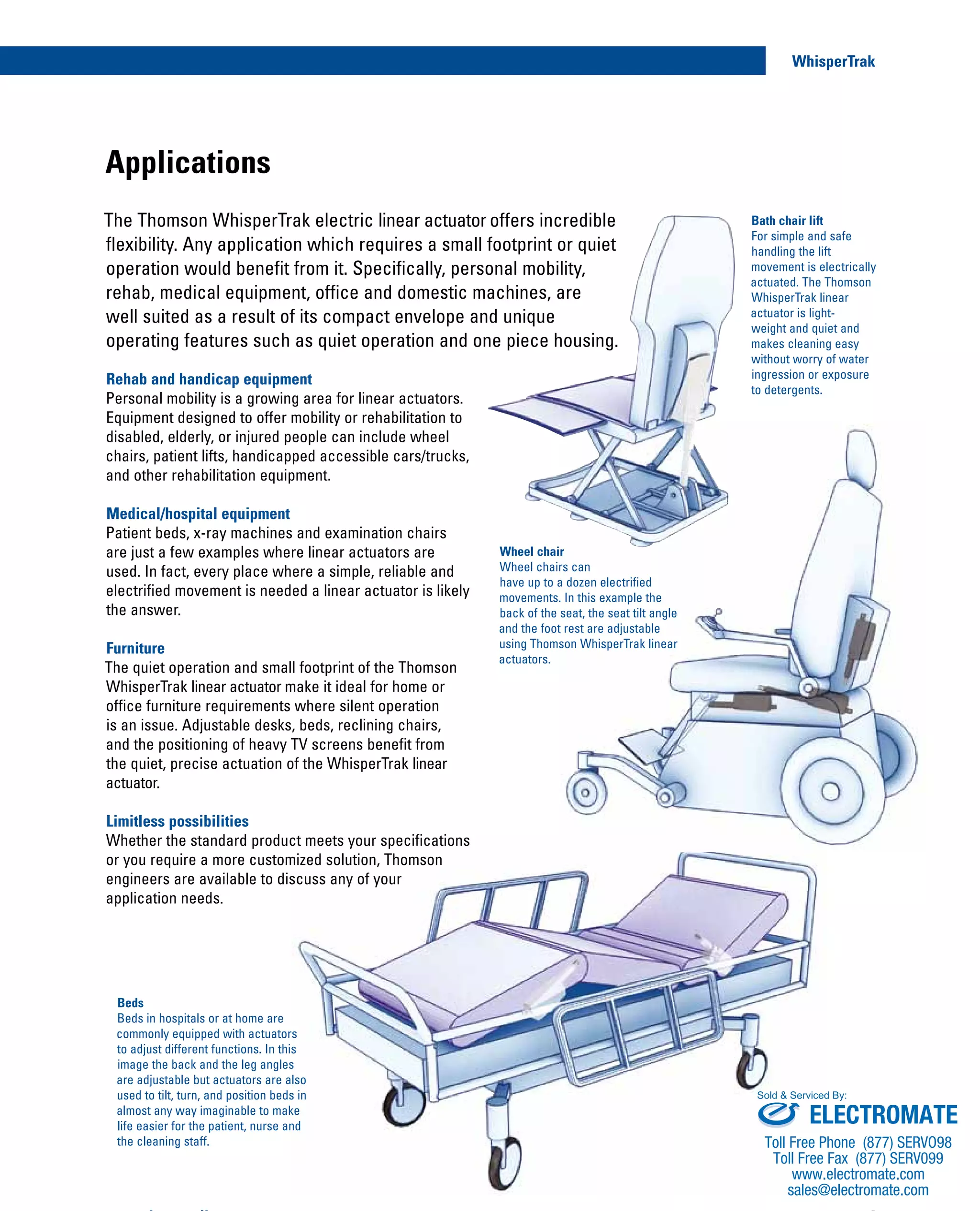 Applications
Rehab and handicap equipment
Personal mobility is a growing area for linear actuators.
Equipment designed to offer mobility or rehabilitation to
disabled, elderly, or injured people can include wheel
chairs, patient lifts, handicapped accessible cars/trucks,
and other rehabilitation equipment.
Medical/hospital equipment
Patient beds, x-ray machines and examination chairs
are just a few examples where linear actuators are
used. In fact, every place where a simple, reliable and
electrified movement is needed a linear actuator is likely
the answer.
Furniture
The quiet operation and small footprint of the Thomson
WhisperTrak linear actuator make it ideal for home or
office furniture requirements where silent operation
is an issue. Adjustable desks, beds, reclining chairs,
and the positioning of heavy TV screens benefit from
the quiet, precise actuation of the WhisperTrak linear
actuator.
Limitless possibilities
Whether the standard product meets your specifications
or you require a more customized solution, Thomson
engineers are available to discuss any of your
application needs.
The Thomson WhisperTrak electric linear actuator offers incredible
flexibility. Any application which requires a small footprint or quiet
operation would benefit from it. Specifically, personal mobility,
rehab, medical equipment, office and domestic machines, are
well suited as a result of its compact envelope and unique
operating features such as quiet operation and one piece housing.
Wheel chair
Wheel chairs can
have up to a dozen electrified
movements. In this example the
back of the seat, the seat tilt angle
and the foot rest are adjustable
using Thomson WhisperTrak linear
actuators.
Beds
Beds in hospitals or at home are
commonly equipped with actuators
to adjust different functions. In this
image the back and the leg angles
are adjustable but actuators are also
used to tilt, turn, and position beds in
almost any way imaginable to make
life easier for the patient, nurse and
the cleaning staff.
Bath chair lift
For simple and safe
handling the lift
movement is electrically
actuated. The Thomson
WhisperTrak linear
actuator is light-
weight and quiet and
makes cleaning easy
without worry of water
ingression or exposure
to detergents.
4
WhisperTrak
www.thomsonlinear.com
ELECTROMATE
Toll Free Phone (877) SERVO98
Toll Free Fax (877) SERV099
www.electromate.com
sales@electromate.com
Sold & Serviced By:
 