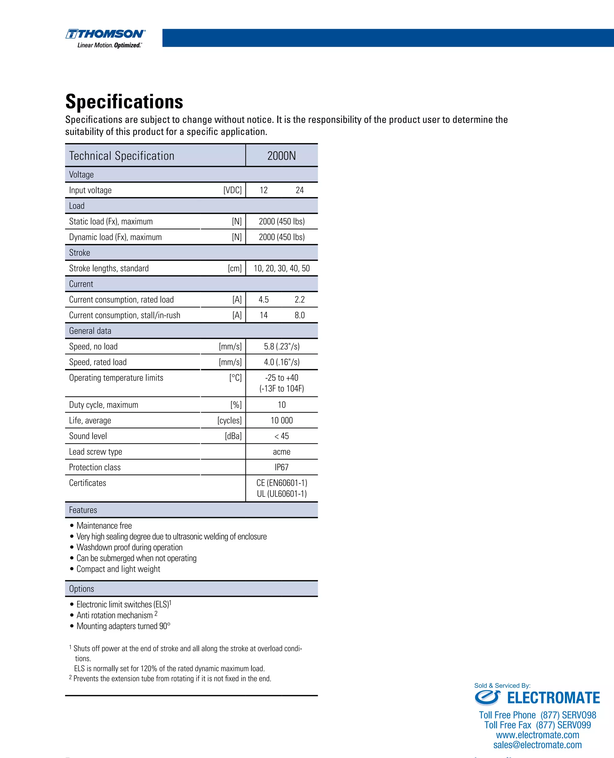 Specifications
Specifications are subject to change without notice. It is the responsibility of the product user to determine the
suitability of this product for a specific application.
Technical Specification 2000N
Voltage
Input voltage [VDC] 12 24
Load
Static load (Fx), maximum [N] 2000 (450 lbs)
Dynamic load (Fx), maximum [N] 2000 (450 lbs)
Stroke
Stroke lengths, standard [cm] 10, 20, 30, 40, 50
Current
Current consumption, rated load [A] 4.5 2.2
Current consumption, stall/in-rush [A] 14 8.0
General data
Speed, no load [mm/s] 5.8 (.23"/s)
Speed, rated load [mm/s] 4.0 (.16"/s)
Operating temperature limits [°C] -25 to +40
(-13F to 104F)
Duty cycle, maximum [%] 10
Life, average [cycles] 10 000
Sound level [dBa] < 45
Lead screw type acme
Protection class IP67
Certificates CE (EN60601-1)
UL (UL60601-1)
Features
• Maintenance free
• Very high sealing degree due to ultrasonic welding of enclosure
• Washdown proof during operation
• Can be submerged when not operating
• Compact and light weight
Options
• Electronic limit switches (ELS)1
• Anti rotation mechanism 2
• Mounting adapters turned 90°
1 Shuts off power at the end of stroke and all along the stroke at overload condi-
tions.
ELS is normally set for 120% of the rated dynamic maximum load.
2 Prevents the extension tube from rotating if it is not fixed in the end.
www.thomsonlinear.com5
ELECTROMATE
Toll Free Phone (877) SERVO98
Toll Free Fax (877) SERV099
www.electromate.com
sales@electromate.com
Sold & Serviced By:
 