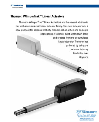 Thomson WhisperTrakTM
Linear Actuators
Thomson WhisperTrakTM
Linear Actuators are the newest addition to
our well-known electric linear actuator family. This new actuator sets a
new standard for personal mobility, medical, rehab, office and domestic
applications. It is small, quiet, washdown-proof
and created from the accumulated
knowledge that Thomson has
gathered by being the
actuator industry
leader for over
40 years.
ELECTROMATE
Toll Free Phone (877) SERVO98
Toll Free Fax (877) SERV099
www.electromate.com
sales@electromate.com
Sold & Serviced By:
 