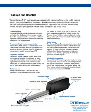 Features and Benefits
Thomson WhisperTrakTM
linear actuators were designed to incorporate features that enable machine
builders the greatest flexibility in their design. A sleek and compact design, washdown protection,
electronic limit switches and a global sales and service organization are just some of the features
offered. The result is the optimum actuator for the applications it is built to serve.
The average life is 10,000 cycles (one full stroke back and
forth) at the maximum load. Once properly installed, the
Thomson WhisperTrak linear actuator will provide trouble-
free operation with zero maintenance, thereby reducing the
total cost of ownership.
Unique options
The Thomson WhisperTrak linear actuator is unique in that
it offers a compact machine footprint and robust features
that are unavailable anywhere else. The electronic limit
switches (ELS) and anti-rotation options are available
off the shelf and fit within the compact envelope of the
standard model. Mounting options include standard as
pictured or rotated 90 degrees.
World wide representation
For over 40 years Thomson has provided simple, innovative,
and dependable linear actuator solutions. With global sales
and manufacturing facilities, Thomson is able to respond
quickly to all customer needs. The Thomson WhisperTrak
linear actuator is designed to meet all relevant certificates
and is built in accordance with ISO 9000.
Exceptionally quiet
Thomson WhisperTraklinear actuators boast a low sound
level of less than 45 dBa, about the same as an average
library. This quiet, consistent low sound level is conducive
to personal mobility applications and provides unobtrusive
linear motion in an elegant package.
Permanent sealing for environmental protection
The actuator is able to operate in harsh conditions where
it is exposed to washdown, rain, dust, or other particulate
without the use of any additional cover. The WhisperTrak
linear actuator is rated for protection class IP67.
Compact and compatible
The Thomson WhisperTraklinear actuator is one of the
most compact actuators on the market and pin to pin
compatible with virtually all competitor actuators in this
segment. This allows you to easily replace an existing
actuator with the Thomson WhisperTrak linear actuator and
gain the space saving benefits while reducing weight.
Maintenance free
Our new actuator is unique in that it requires zero
maintenance throughout the entire life of the actuator.
Aluminum front adapter
Stainless steel extension tube
Ultrasonically welded plastic cover
High quality DC motor
Extension tube sealing ensuring IP67
Aluminum cover tube
Quiet, reliable, self locking acme screw
Low noise lubricated for life gear
Die Cast Rear adapter
adaptable to custom
configuration
ELECTROMATE
Toll Free Phone (877) SERVO98
Toll Free Fax (877) SERV099
www.electromate.com
sales@electromate.com
Sold & Serviced By:
 