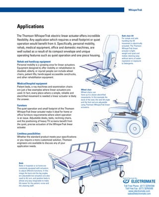 Applications
Rehab and handicap equipment
Personal mobility is a growing area for linear actuators.
Equipment designed to offer mobility or rehabilitation to
disabled, elderly, or injured people can include wheel
chairs, patient lifts, handicapped accessible cars/trucks,
and other rehabilitation equipment.
Medical/hospital equipment
Patient beds, x-ray machines and examination chairs
are just a few examples where linear actuators are
used. In fact, every place where a simple, reliable and
electrified movement is needed a linear actuator is likely
the answer.
Furniture
The quiet operation and small footprint of the Thomson
WhisperTrak linear actuator make it ideal for home or
office furniture requirements where silent operation
is an issue. Adjustable desks, beds, reclining chairs,
and the positioning of heavy TV screens benefit from
the quiet, precise actuation of the WhisperTrak linear
actuator.
Limitless possibilities
Whether the standard product meets your specifications
or you require a more customized solution, Thomson
engineers are available to discuss any of your
application needs.
The Thomson WhisperTrak electric linear actuator offers incredible
flexibility. Any application which requires a small footprint or quiet
operation would benefit from it. Specifically, personal mobility,
rehab, medical equipment, office and domestic machines, are
well suited as a result of its compact envelope and unique
operating features such as quiet operation and one piece housing.
Wheel chair
Wheel chairs can
have up to a dozen electrified
movements. In this example the
back of the seat, the seat tilt angle
and the foot rest are adjustable
using Thomson WhisperTrak linear
actuators.
Beds
Beds in hospitals or at home are
commonly equipped with actuators
to adjust different functions. In this
image the back and the leg angles
are adjustable but actuators are also
used to tilt, turn, and position beds in
almost any way imaginable to make
life easier for the patient, nurse and
the cleaning staff.
Bath chair lift
For simple and safe
handling the lift
movement is electrically
actuated. The Thomson
WhisperTrak linear
actuator is light-
weight and quiet and
makes cleaning easy
without worry of water
ingression or exposure
to detergents.
4
WhisperTrak
www.thomsonlinear.com
ELECTROMATE
Toll Free Phone (877) SERVO98
Toll Free Fax (877) SERV099
www.electromate.com
sales@electromate.com
Sold & Serviced By:
 