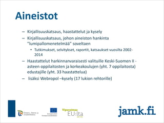 Aineistot
– Kirjallisuuskatsaus, haastattelut ja kysely
– Kirjallisuuskatsaus, johon aineiston hankinta
”lumipallomenetelmää” soveltaen
• Tutkimukset, selvitykset, raportit, katsaukset vuosilta 2002-
2014
– Haastattelut harkinnanvaraisesti valituille Keski-Suomen II -
asteen oppilaitosten ja korkeakoulujen (yht. 7 oppilaitosta)
edustajille (yht. 33 haastattelua)
– lisäksi Webropol –kysely (17 lukion rehtorille)
 
