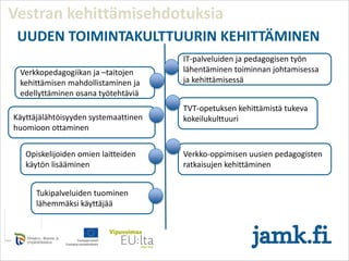 Tukipalveluiden
tuominen
lähemmäksi käyttäjää
Vestran kehittämisehdotuksia
Opiskelijoiden omien laitteiden
käytön lisääminen
Verkko-oppimisen uusien pedagogisten
ratkaisujen kehittäminen
TVT-opetuksen kehittämistä tukeva
kokeilukulttuuri
Verkkopedagogiikan ja –taitojen
kehittämisen mahdollistaminen ja
edellyttäminen osana työtehtäviä
Tukipalveluiden tuominen
lähemmäksi käyttäjää
Käyttäjälähtöisyyden systemaattinen
huomioon ottaminen
IT-palveluiden ja pedagogisen työn
lähentäminen toiminnan johtamisessa
ja kehittämisessä
UUDEN TOIMINTAKULTTUURIN KEHITTÄMINEN
 