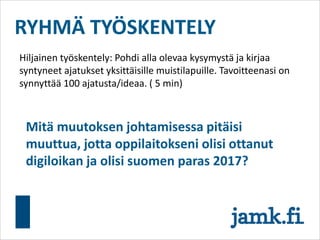 RYHMÄ TYÖSKENTELY
Hiljainen työskentely: Pohdi alla olevaa kysymystä ja kirjaa
syntyneet ajatukset yksittäisille muistilapuille. Tavoitteenasi on
synnyttää 100 ajatusta/ideaa. ( 5 min)
Mitä muutoksen johtamisessa pitäisi
muuttua, jotta oppilaitokseni olisi ottanut
digiloikan ja olisi suomen paras 2017?
 