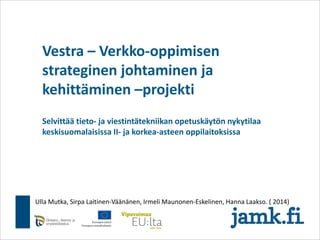 Vestra – Verkko-oppimisen
strateginen johtaminen ja
kehittäminen –projekti
Selvittää tieto- ja viestintätekniikan opetuskäytön nykytilaa
keskisuomalaisissa II- ja korkea-asteen oppilaitoksissa
Ulla Mutka, Sirpa Laitinen-Väänänen, Irmeli Maunonen-Eskelinen, Hanna Laakso. ( 2014)
 