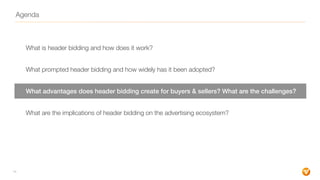 Agenda
What is header bidding and how does it work?
What prompted header bidding and how widely has it been adopted?
What advantages does header bidding create for buyers & sellers? What are the challenges?
What are the implications of header bidding on the advertising ecosystem?
14
 