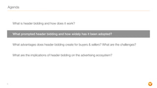 Agenda
What is header bidding and how does it work?
What prompted header bidding and how widely has it been adopted?
What advantages does header bidding create for buyers & sellers? What are the challenges?
What are the implications of header bidding on the advertising ecosystem?
8
 