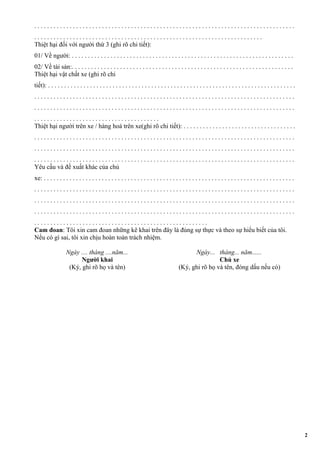 . . . . . . . . . . . . . . . . . . . . . . . . . . . . . . . . . . . . . . . . . . . . . . . . . . . . . . . . . . . . . . . . . . . . . . . . . . . . . . . . .
. . . . . . . . . . . . . . . . . . . . . . . . . . . . . . . . . . . . . . . . . . . . . . . . . . . . . . . . . . . . . . . . . . . . . . .
Thiệt hại đối với người thứ 3 (ghi rõ chi tiết):
01/ Về người: . . . . . . . . . . . . . . . . . . . . . . . . . . . . . . . . . . . . . . . . . . . . . . . . . . . . . . . . . . . . . . . . . . . . .
02/ Về tài sản:. . . . . . . . . . . . . . . . . . . . . . . . . . . . . . . . . . . . . . . . . . . . . . . . . . . . . . . . . . . . . . . . . . . . .
Thiệt hại vật chất xe (ghi rõ chi
tiết): . . . . . . . . . . . . . . . . . . . . . . . . . . . . . . . . . . . . . . . . . . . . . . . . . . . . . . . . . . . . . . . . . . . . . . . . . . . . .
. . . . . . . . . . . . . . . . . . . . . . . . . . . . . . . . . . . . . . . . . . . . . . . . . . . . . . . . . . . . . . . . . . . . . . . . . . . . . . . . .
. . . . . . . . . . . . . . . . . . . . . . . . . . . . . . . . . . . . . . . . . . . . . . . . . . . . . . . . . . . . . . . . . . . . . . . . . . . . . . . . .
. . . . . . . . . . . . . . . . . . . . . . . . . . . . . . . . . . . . . . .
Thiệt hại người trên xe / hàng hoá trên xe(ghi rõ chi tiết): . . . . . . . . . . . . . . . . . . . . . . . . . . . . . . . . . . .
. . . . . . . . . . . . . . . . . . . . . . . . . . . . . . . . . . . . . . . . . . . . . . . . . . . . . . . . . . . . . . . . . . . . . . . . . . . . . . . . .
. . . . . . . . . . . . . . . . . . . . . . . . . . . . . . . . . . . . . . . . . . . . . . . . . . . . . . . . . . . . . . . . . . . . . . . . . . . . . . . . .
. . . . . . . . . . . . . . . . . . . . . . . . . . . . . . . . . . . . . . . . . . . . . . . . . . . . . . . . . . . . . . . . . . . . . . . . . . . . . . . . .
Yêu cầu và đề xuất khác của chủ
xe: . . . . . . . . . . . . . . . . . . . . . . . . . . . . . . . . . . . . . . . . . . . . . . . . . . . . . . . . . . . . . . . . . . . . . . . . . . . . . .
. . . . . . . . . . . . . . . . . . . . . . . . . . . . . . . . . . . . . . . . . . . . . . . . . . . . . . . . . . . . . . . . . . . . . . . . . . . . . . . . .
. . . . . . . . . . . . . . . . . . . . . . . . . . . . . . . . . . . . . . . . . . . . . . . . . . . . . . . . . . . . . . . . . . . . . . . . . . . . . . . . .
. . . . . . . . . . . . . . . . . . . . . . . . . . . . . . . . . . . . . . . . . . . . . . . . . . . . . . . . . . . . . . . . . . . . . . . . . . . . . . . . .
. . . . . . . . . . . . . . . . . . . . . . . . . . . . . . . . . . . . . . . . . . . . . . . . . . . . . .
Cam đoan: Tôi xin cam đoan những kê khai trên đây là đúng sự thực và theo sự hiểu biết của tôi.
Nếu có gì sai, tôi xin chịu hoàn toàn trách nhiệm.
Ngày .... tháng ....năm...
Người khai
(Ký, ghi rõ họ và tên)
Ngày... tháng... năm......
Chủ xe
(Ký, ghi rõ họ và tên, đóng dấu nếu có)
2
 