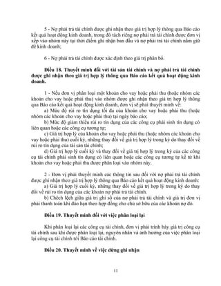 5 - Nợ phải trả tài chính được ghi nhận theo giá trị hợp lý thông qua Báo cáo 
kết quả hoạt động kinh doanh, trong đó tách riêng nợ phải trả tài chính được đơn vị 
xếp vào nhóm này tại thời điểm ghi nhận ban đầu và nợ phải trả tài chính nắm giữ 
để kinh doanh; 
6 - Nợ phải trả tài chính được xác định theo giá trị phân bổ. 
Điều 18. Thuyết minh đối với tài sản tài chính và nợ phải trả tài chính 
được ghi nhận theo giá trị hợp lý thông qua Báo cáo kết quả hoạt động kinh 
doanh. 
1 - Nếu đơn vị phân loại một khoản cho vay hoặc phải thu (hoặc nhóm các 
khoản cho vay hoặc phải thu) vào nhóm được ghi nhận theo giá trị hợp lý thông 
qua Báo cáo kết quả hoạt động kinh doanh, đơn vị sẽ phải thuyết minh về: 
a) Mức độ rủi ro tín dụng tối đa của khoản cho vay hoặc phải thu (hoặc 
nhóm các khoản cho vay hoặc phải thu) tại ngày báo cáo; 
b) Mức độ giảm thiểu rủi ro tín dụng của các công cụ phái sinh tín dụng có 
liên quan hoặc các công cụ tương tự; 
c) Giá trị hợp lý của khoản cho vay hoặc phải thu (hoặc nhóm các khoản cho 
vay hoặc phải thu) cuối kỳ, những thay đổi về giá trị hợp lý trong kỳ do thay đổi về 
rủi ro tín dụng của tài sản tài chính; 
d) Giá trị hợp lý cuối kỳ và thay đổi về giá trị hợp lý trong kỳ của các công 
cụ tài chính phái sinh tín dụng có liên quan hoặc các công cụ tương tự kể từ khi 
khoản cho vay hoặc phải thu được phân loại vào nhóm này. 
2 - Đơn vị phải thuyết minh các thông tin sau đối với nợ phải trả tài chính 
được ghi nhận theo giá trị hợp lý thông qua Báo cáo kết quả hoạt động kinh doanh: 
a) Giá trị hợp lý cuối kỳ, những thay đổi về giá trị hợp lý trong kỳ do thay 
đổi về rủi ro tín dụng của các khoản nợ phải trả tài chính. 
b) Chêch lệch giữa giá trị ghi sổ của nợ phải trả tài chính và giá trị đơn vị 
phải thanh toán khi đáo hạn theo hợp đồng cho chủ sở hữu của các khoản nợ đó. 
Điều 19. Thuyết minh đối với việc phân loại lại 
Khi phân loại lại các công cụ tài chính, đơn vị phải trình bày giá trị công cụ 
tài chính sau khi được phân loại lại, nguyên nhân và ảnh hưởng của việc phân loại 
lại công cụ tài chính tới Báo cáo tài chính. 
Điều 20. Thuyết minh về việc dừng ghi nhận 
11 
 