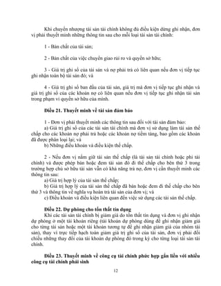 Khi chuyển nhượng tài sản tài chính không đủ điều kiện dừng ghi nhận, đơn 
vị phải thuyết minh những thông tin sau cho mỗi loại tài sản tài chính: 
1 - Bản chất của tài sản; 
2 - Bản chất của việc chuyển giao rủi ro và quyền sở hữu; 
3 - Giá trị ghi sổ của tài sản và nợ phải trả có liên quan nếu đơn vị tiếp tục 
ghi nhận toàn bộ tài sản đó; và 
4 - Giá trị ghi sổ ban đầu của tài sản, giá trị mà đơn vị tiếp tục ghi nhận và 
giá trị ghi sổ của các khoản nợ có liên quan nếu đơn vị tiếp tục ghi nhận tài sản 
trong phạm vi quyền sở hữu của mình. 
Điều 21. Thuyết minh về tài sản đảm bảo 
1 - Đơn vị phải thuyết minh các thông tin sau đối với tài sản đảm bảo: 
a) Giá trị ghi sổ của các tài sản tài chính mà đơn vị sử dụng làm tài sản thế 
chấp cho các khoản nợ phải trả hoặc các khoản nợ tiềm tàng, bao gồm các khoản 
đã được phân loại lại; và 
b) Những điều khoản và điều kiện thế chấp. 
2 - Nếu đơn vị nắm giữ tài sản thế chấp (là tài sản tài chính hoặc phi tài 
chính) và được phép bán hoặc đem tài sản đó đi thế chấp cho bên thứ 3 trong 
trường hợp chủ sở hữu tài sản vẫn có khả năng trả nợ, đơn vị cần thuyết minh các 
thông tin sau: 
a) Giá trị hợp lý của tài sản thế chấp; 
b) Giá trị hợp lý của tài sản thế chấp đã bán hoặc đem đi thế chấp cho bên 
thứ 3 và thông tin về nghĩa vụ hoàn trả tài sản của đơn vị; và 
c) Điều khoản và điều kiện liên quan đến việc sử dụng các tài sản thế chấp. 
Điều 22. Dự phòng cho tổn thất tín dụng 
Khi các tài sản tài chính bị giảm giá do tổn thất tín dụng và đơn vị ghi nhận 
dự phòng ở một tài khoản riêng (tài khoản dự phòng dùng để ghi nhận giảm giá 
cho từng tài sản hoặc một tài khoản tương tự để ghi nhận giảm giá của nhóm tài 
sản), thay vì trực tiếp hạch toán giảm giá trị ghi sổ của tài sản, đơn vị phải đối 
chiếu những thay đổi của tài khoản dự phòng đó trong kỳ cho từng loại tài sản tài 
chính. 
Điều 23. Thuyết minh về công cụ tài chính phức hợp gắn liền với nhiều 
công cụ tài chính phái sinh 
12 
 