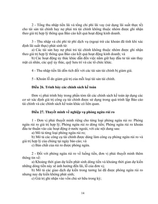 2 - Tổng thu nhập tiền lãi và tổng chi phí lãi vay (sử dụng lãi suất thực tế) 
cho tài sản tài chính hay nợ phải trả tài chính không thuộc nhóm được ghi nhận 
theo giá trị hợp lý thông qua Báo cáo kết quả hoạt động kinh doanh. 
3 - Thu nhập và chi phí từ phí dịch vụ (ngoại trừ các khoản đã tính khi xác 
định lãi suất thực) phát sinh từ: 
a) Các tài sản hay nợ phải trả tài chính không thuộc nhóm được ghi nhận 
theo giá trị hợp lý thông qua Báo cáo kết quả hoạt động kinh doanh; và 
b) Các hoạt động ủy thác khác dẫn đến việc nắm giữ hay đầu tư tài sản thay 
mặt cá nhân, các quỹ ủy thác, quỹ hưu trí và các tổ chức khác. 
4 - Thu nhập tiền lãi dồn tích đối với các tài sản tài chính bị giảm giá. 
5 - Khoản lỗ do giảm giá trị của mỗi loại tài sản tài chính. 
Điều 26. Trình bày các chính sách kế toán 
Đơn vị phải trình bày trong phần tóm tắt các chính sách kế toán áp dụng các 
cơ sở xác định giá trị công cụ tài chính được sử dụng trong quá trình lập Báo cáo 
tài chính và các chính sách kế toán khác có liên quan. 
Điều 27. Thuyết minh về nghiệp vụ phòng ngừa rủi ro 
1 - Đơn vị phải thuyết minh riêng cho từng loại phòng ngừa rủi ro: Phòng 
ngừa rủi ro giá trị hợp lý; Phòng ngừa rủi ro dòng tiền; Phòng ngừa rủi ro khoản 
đầu tư thuần vào các hoạt động ở nước ngoài, với các nội dung sau: 
a) Mô tả từng loại phòng ngừa rủi ro; 
b) Mô tả các công cụ tài chính được dùng làm công cụ phòng ngừa rủi ro và 
giá trị hợp lý của chúng tại ngày báo cáo; và 
c) Bản chất của rủi ro được phòng ngừa. 
2 - Đối với phòng ngừa rủi ro về luồng tiền, đơn vị phải thuyết minh thêm 
thông tin về: 
a) Khoảng thời gian dự kiến phát sinh dòng tiền và khoảng thời gian dự kiến 
những dòng tiền này sẽ ảnh hưởng đến lãi, lỗ của đơn vị; 
b) Mô tả các giao dịch dự kiến trong tương lai đã được phòng ngừa rủi ro 
nhưng nay dự kiến không phát sinh; 
c) Giá trị ghi nhận vào vốn chủ sở hữu trong kỳ; 
14 
 