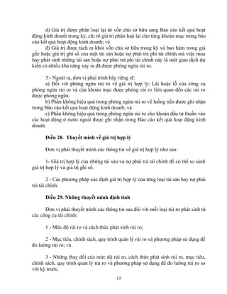 d) Giá trị được phân loại lại từ vốn chủ sở hữu sang Báo cáo kết quả hoạt 
động kinh doanh trong kỳ, chỉ rõ giá trị phân loại lại cho từng khoản mục trong báo 
cáo kết quả hoạt động kinh doanh; và 
đ) Giá trị được tách ra khỏi vốn chủ sở hữu trong kỳ và bao hàm trong giá 
gốc hoặc giá trị ghi sổ của một tài sản hoặc nợ phải trả phi tài chính mà việc mua 
hay phát sinh những tài sản hoặc nợ phải trả phi tài chính này là một giao dịch dự 
kiến có nhiều khả năng xảy ra đã được phòng ngừa rủi ro. 
3 - Ngoài ra, đơn vị phải trình bày riêng rẽ: 
a) Đối với phòng ngừa rủi ro về giá trị hợp lý: Lãi hoặc lỗ của công cụ 
phòng ngừa rủi ro và của khoản mục được phòng rủi ro liên quan đến các rủi ro 
được phòng ngừa. 
b) Phần không hiệu quả trong phòng ngừa rủi ro về luồng tiền được ghi nhận 
trong Báo cáo kết quả hoạt động kinh doanh; và 
c) Phần không hiệu quả trong phòng ngừa rủi ro cho khoản đầu tư thuần vào 
các hoạt động ở nước ngoài được ghi nhận trong Báo cáo kết quả hoạt động kinh 
doanh. 
Điều 28. Thuyết minh về giá trị hợp lý 
Đơn vị phải thuyết minh các thông tin về giá trị hợp lý như sau: 
1- Giá trị hợp lý của những tài sản và nợ phải trả tài chính để có thể so sánh 
giá trị hợp lý và giá trị ghi sổ. 
2 - Các phương pháp xác định giá trị hợp lý của từng loại tài sản hay nợ phải 
trả tài chính. 
Điều 29. Những thuyết minh định tính 
Đơn vị phải thuyết minh các thông tin sau đối với mỗi loại rủi ro phát sinh từ 
các công cụ tài chính: 
1 - Mức độ rủi ro và cách thức phát sinh rủi ro; 
2 - Mục tiêu, chính sách, quy trình quản lý rủi ro và phương pháp sử dụng để 
đo lường rủi ro; và 
3 - Những thay đổi của mức độ rủi ro, cách thức phát sinh rủi ro, mục tiêu, 
chính sách, quy trình quản lý rủi ro và phương pháp sử dụng để đo lường rủi ro so 
với kỳ trước. 
15 
 