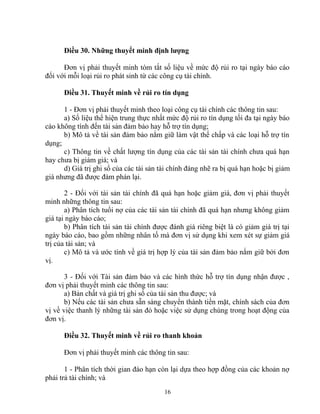 Điều 30. Những thuyết minh định lượng 
Đơn vị phải thuyết minh tóm tắt số liệu về mức độ rủi ro tại ngày báo cáo 
đối với mỗi loại rủi ro phát sinh từ các công cụ tài chính. 
Điều 31. Thuyết minh về rủi ro tín dụng 
1 - Đơn vị phải thuyết minh theo loại công cụ tài chính các thông tin sau: 
a) Số liệu thể hiện trung thực nhất mức độ rủi ro tín dụng tối đa tại ngày báo 
cáo không tính đến tài sản đảm bảo hay hỗ trợ tín dụng; 
b) Mô tả về tài sản đảm bảo nắm giữ làm vật thế chấp và các loại hỗ trợ tín 
dụng; 
c) Thông tin về chất lượng tín dụng của các tài sản tài chính chưa quá hạn 
hay chưa bị giảm giá; và 
d) Giá trị ghi sổ của các tài sản tài chính đáng nhẽ ra bị quá hạn hoặc bị giảm 
giá nhưng đã được đàm phán lại. 
2 - Đối với tài sản tài chính đã quá hạn hoặc giảm giá, đơn vị phải thuyết 
minh những thông tin sau: 
a) Phân tích tuổi nợ của các tài sản tài chính đã quá hạn nhưng không giảm 
giá tại ngày báo cáo; 
b) Phân tích tài sản tài chính được đánh giá riêng biệt là có giảm giá trị tại 
ngày báo cáo, bao gồm những nhân tố mà đơn vị sử dụng khi xem xét sự giảm giá 
trị của tài sản; và 
c) Mô tả và ước tính về giá trị hợp lý của tài sản đảm bảo nắm giữ bởi đơn 
vị. 
3 - Đối với Tài sản đảm bảo và các hình thức hỗ trợ tín dụng nhận được , 
đơn vị phải thuyết minh các thông tin sau: 
a) Bản chất và giá trị ghi sổ của tài sản thu được; và 
b) Nếu các tài sản chưa sẵn sàng chuyển thành tiền mặt, chính sách của đơn 
vị về việc thanh lý những tài sản đó hoặc việc sử dụng chúng trong hoạt động của 
đơn vị. 
Điều 32. Thuyết minh về rủi ro thanh khoản 
Đơn vị phải thuyết minh các thông tin sau: 
1 - Phân tích thời gian đáo hạn còn lại dựa theo hợp đồng của các khoản nợ 
phải trả tài chính; và 
16 
 