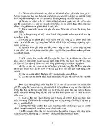 6 - Tài sản tài chính hoặc nợ phải trả tài chính được ghi nhận theo giá trị 
hợp lý thông qua Báo cáo kết quả hoạt động kinh doanh: Là một tài sản tài chính 
hoặc một khoản nợ phải trả tài chính thỏa mãn một trong các điều kiện sau: 
a) Tài sản tài chính hoặc nợ phải trả tài chính được phân loại vào nhóm nắm 
giữ để kinh doanh. Tài sản tài chính hoặc nợ phải trả tài chính được phân loại vào 
nhóm chứng khoán nắm giữ để kinh doanh, nếu: 
(i) Được mua hoặc tạo ra chủ yếu cho mục đích bán lại/ mua lại trong thời 
gian ngắn; 
(ii) Có bằng chứng về việc kinh doanh công cụ đó nhằm mục đích thu lợi 
ngắn hạn; hoặc 
(iii) Công cụ tài chính phái sinh (ngoại trừ các công cụ tài chính phái sinh 
được xác định là một hợp đồng bảo lãnh tài chính hoặc một công cụ phòng ngừa 
rủi ro hiệu quả). 
b) Tại thời điểm ghi nhận ban đầu, đơn vị xếp tài sản tài chính hoặc nợ phải 
trả tài chính vào nhóm phản ánh theo giá trị hợp lý thông qua Báo cáo kết quả hoạt 
động kinh doanh. 
7 - Các khoản đầu tư nắm giữ đến ngày đáo hạn: Là các tài sản tài chính phi 
phái sinh với các khoản thanh toán cố định hoặc có thể xác định và có kỳ đáo hạn 
cố định mà đơn vị có ý định và có khả năng giữ đến ngày đáo hạn, ngoại trừ: 
a) Các tài sản tài chính mà tại thời điểm ghi nhận ban đầu đã được xếp vào 
nhóm ghi nhận theo giá trị hợp lý thông qua Báo cáo kết quả hoạt động kinh 
doanh; 
b) Các tài sản tài chính đã được xếp vào nhóm sẵn sàng để bán; 
c) Các tài sản tài chính thỏa mãn định nghĩa về các khoản cho vay và phải 
thu. 
Đơn vị sẽ không được phân loại bất cứ tài sản tài chính nào vào nhóm nắm 
giữ đến ngày đáo hạn nếu trong năm tài chính hiện tại hoặc trong hai năm tài chính 
trước đây đơn vị đã bán hoặc phân loại lại trước thời gian đáo hạn một số lượng 
nhiều hơn mức không đáng kể, trừ khi việc bán hoặc phân loại lại thỏa mãn các 
điều kiện: 
(i) Gần kỳ đáo hạn (trước không quá 3 tháng kể từ thời điểm đáo hạn) đến 
mức việc thay đổi lãi suất thị trường không ảnh hưởng trọng yếu đến giá trị hợp lý 
của tài sản tài chính; 
(ii)Được thực hiện sau khi đơn vị đã thu được phần lớn tiền gốc của tài sản tài 
chính theo tiến độ thanh toán hoặc được thanh toán trước; 
(iii) Do nguyên nhân đặc biệt trong trường hợp riêng rẽ ngoài khả năng kiểm 
soát của đơn vị, không lặp lại và đơn vị không thể dự đoán trước được. 
3 
 