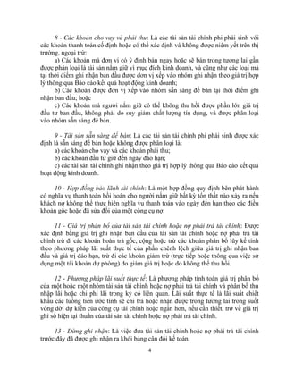 8 - Các khoản cho vay và phải thu: Là các tài sản tài chính phi phái sinh với 
các khoản thanh toán cố định hoặc có thể xác định và không được niêm yết trên thị 
trường, ngoại trừ: 
a) Các khoản mà đơn vị có ý định bán ngay hoặc sẽ bán trong tương lai gần 
được phân loại là tài sản nắm giữ vì mục đích kinh doanh, và cũng như các loại mà 
tại thời điểm ghi nhận ban đầu được đơn vị xếp vào nhóm ghi nhận theo giá trị hợp 
lý thông qua Báo cáo kết quả hoạt động kinh doanh; 
b) Các khoản được đơn vị xếp vào nhóm sẵn sàng để bán tại thời điểm ghi 
nhận ban đầu; hoặc 
c) Các khoản mà người nắm giữ có thể không thu hồi được phần lớn giá trị 
đầu tư ban đầu, không phải do suy giảm chất lượng tín dụng, và được phân loại 
vào nhóm sẵn sàng để bán. 
9 - Tài sản sẵn sàng để bán: Là các tài sản tài chính phi phái sinh được xác 
định là sẵn sàng để bán hoặc không được phân loại là: 
a) các khoản cho vay và các khoản phải thu; 
b) các khoản đầu tư giữ đến ngày đáo hạn; 
c) các tài sản tài chính ghi nhận theo giá trị hợp lý thông qua Báo cáo kết quả 
hoạt động kinh doanh. 
10 - Hợp đồng bảo lãnh tài chính: Là một hợp đồng quy định bên phát hành 
có nghĩa vụ thanh toán bồi hoàn cho người nắm giữ bất kỳ tổn thất nào xảy ra nếu 
khách nợ không thể thực hiện nghĩa vụ thanh toán vào ngày đến hạn theo các điều 
khoản gốc hoặc đã sửa đổi của một công cụ nợ. 
11 - Giá trị phân bổ của tài sản tài chính hoặc nợ phải trả tài chính: Được 
xác định bằng giá trị ghi nhận ban đầu của tài sản tài chính hoặc nợ phải trả tài 
chính trừ đi các khoản hoàn trả gốc, cộng hoặc trừ các khoản phân bổ lũy kế tính 
theo phương pháp lãi suất thực tế của phần chênh lệch giữa giá trị ghi nhận ban 
đầu và giá trị đáo hạn, trừ đi các khoản giảm trừ (trực tiếp hoặc thông qua việc sử 
dụng một tài khoản dự phòng) do giảm giá trị hoặc do không thể thu hồi. 
12 - Phương pháp lãi suất thực tế: Là phương pháp tính toán giá trị phân bổ 
của một hoặc một nhóm tài sản tài chính hoặc nợ phải trả tài chính và phân bổ thu 
nhập lãi hoặc chi phí lãi trong kỳ có liên quan. Lãi suất thực tế là lãi suất chiết 
khấu các luồng tiền ước tính sẽ chi trả hoặc nhận được trong tương lai trong suốt 
vòng đời dự kiến của công cụ tài chính hoặc ngắn hơn, nếu cần thiết, trở về giá trị 
ghi sổ hiện tại thuần của tài sản tài chính hoặc nợ phải trả tài chính. 
13 - Dừng ghi nhận: Là việc đưa tài sản tài chính hoặc nợ phải trả tài chính 
trước đây đã được ghi nhận ra khỏi bảng cân đối kế toán. 
4 
 