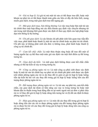 14 - Giá trị hợp lý: Là giá trị mà một tài sản có thể được trao đổi, hoặc một 
khoản nợ phải trả có thể được thanh toán giữa các bên có đầy đủ hiểu biết, mong 
muốn giao dịch, trong một giao dịch trao đổi ngang giá. 
15 - Một giao dịch mua, bán thông thường: Là việc mua hoặc bán một tài sản 
tài chính theo một hợp đồng mà các điều khoản quy định việc chuyển nhượng tài 
sản trong một khoảng thời gian được xác định rõ theo quy định của luật pháp hoặc 
dựa trên thông lệ thị trường. 
16 - Chi phí giao dịch: Là các khoản chi phí phát sinh liên quan trực tiếp đến 
việc mua, phát hành hoặc thanh lý một tài sản tài chính hoặc nợ phải trả tài chính. 
Chi phí này sẽ không phát sinh nếu đơn vị không mua, phát hành hoặc thanh lý 
công cụ tài chính đó. 
17 - Cam kết chắc chắn: Là một thỏa thuận ràng buộc để trao đổi một số 
lượng nguồn lực cụ thể theo một mức giá xác định vào một thời điểm cụ thể trong 
tương lai. 
18 - Giao dịch dự kiến: Là một giao dịch không được cam kết chắc chắn 
nhưng có thể dự kiến sẽ xảy ra trong tương lai. 
19 - Công cụ phòng ngừa rủi ro: Là một công cụ phái sinh được xác định 
hoặc là một tài sản tài chính hay nợ phải trả tài chính phi phái sinh được xác định 
(chỉ nhằm phòng ngừa các rủi ro do thay đổi tỷ giá) có giá trị hợp lý hoặc luồng 
tiền dự kiến bù trừ với các thay đổi trong giá trị hợp lý hoặc luồng tiền của đối 
tượng được phòng ngừa rủi ro. 
20 - Đối tượng được phòng ngừa rủi ro: Là tài sản, nợ phải trả, cam kết chắc 
chắn, các giao dịch dự đoán có khả năng cao xảy ra trong tương lai hoặc một 
khoản đầu tư thuần trong hoạt động đầu tư tại nước ngoài mà (a) đơn vị phải chịu 
rủi ro về thay đổi giá trị hợp lý hoặc dòng tiền tương lai và (b) đã xác định là được 
phòng ngừa rủi ro. 
21 - Hiệu quả phòng ngừa rủi ro: Là mức độ các thay đổi trong giá trị hợp lý 
hoặc dòng tiền (do các rủi ro được phòng ngừa) của đối tượng được phòng ngừa 
rủi ro được bù trừ với các thay đổi trong giá trị hợp lý hoặc dòng tiền của công cụ 
phòng ngừa rủi ro. 
5 
 