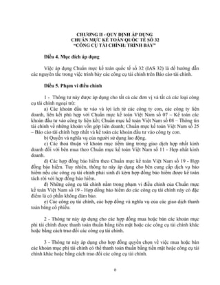 CHƯƠNG II - QUY ĐỊNH ÁP DỤNG 
CHUẨN MỰC KẾ TOÁN QUỐC TẾ SỐ 32 
“CÔNG CỤ TÀI CHÍNH: TRÌNH BÀY” 
Điều 4. Mục đích áp dụng 
Việc áp dụng Chuẩn mực kế toán quốc tế số 32 (IAS 32) là để hướng dẫn 
các nguyên tắc trong việc trình bày các công cụ tài chính trên Báo cáo tài chính. 
Điều 5. Phạm vi điều chỉnh 
1 - Thông tư này được áp dụng cho tất cả các đơn vị và tất cả các loại công 
cụ tài chính ngoại trừ: 
a) Các khoản đầu tư vào và lợi ích từ các công ty con, các công ty liên 
doanh, liên kết phù hợp với Chuẩn mực kế toán Việt Nam số 07 – Kế toán các 
khoản đầu tư vào công ty liên kết; Chuẩn mực kế toán Việt Nam số 08 – Thông tin 
tài chính về những khoản vốn góp liên doanh; Chuẩn mực kế toán Việt Nam số 25 
– Báo cáo tài chính hợp nhất và kế toán các khoản đầu tư vào công ty con. 
b) Quyền và nghĩa vụ của người sử dụng lao động. 
c) Các thoả thuận về khoản mục tiềm tàng trong giao dịch hợp nhất kinh 
doanh đối với bên mua theo Chuẩn mực kế toán Việt Nam số 11 - Hợp nhất kinh 
doanh. 
d) Các hợp đồng bảo hiểm theo Chuẩn mực kế toán Việt Nam số 19 - Hợp 
đồng bảo hiểm. Tuy nhiên, thông tư này áp dụng cho bên cung cấp dịch vụ bảo 
hiểm nếu các công cụ tài chính phái sinh đi kèm hợp đồng bảo hiểm được kế toán 
tách rời với hợp đồng bảo hiểm. 
đ) Những công cụ tài chính nằm trong phạm vi điều chỉnh của Chuẩn mực 
kế toán Việt Nam số 19 - Hợp đồng bảo hiểm do các công cụ tài chính này có đặc 
điểm là có phần không đảm bảo. 
e) Các công cụ tài chính, các hợp đồng và nghĩa vụ của các giao dịch thanh 
toán bằng cổ phiếu. 
2 - Thông tư này áp dụng cho các hợp đồng mua hoặc bán các khoản mục 
phi tài chính được thanh toán thuần bằng tiền mặt hoặc các công cụ tài chính khác 
hoặc bằng cách trao đổi các công cụ tài chính. 
3 - Thông tư này áp dụng cho hợp đồng quyền chọn về việc mua hoặc bán 
các khoản mục phi tài chính có thể thanh toán thuần bằng tiền mặt hoặc công cụ tài 
chính khác hoặc bằng cách trao đổi các công cụ tài chính. 
6 
 