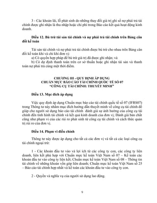 3 - Các khoản lãi, lỗ phát sinh do những thay đổi giá trị ghi sổ nợ phải trả tài 
chính được ghi nhận là thu nhập hoặc chi phí trong Báo cáo kết quả hoạt động kinh 
doanh. 
Điều 12. Bù trừ tài sản tài chính và nợ phải trả tài chính trên Bảng cân 
đối kế toán 
Tài sản tài chính và nợ phải trả tài chính được bù trừ cho nhau trên Bảng cân 
đối kế toán khi và chỉ khi đơn vị: 
a) Có quyền hợp pháp để bù trừ giá trị đã được ghi nhận; và 
b) Có dự định thanh toán trên cơ sở thuần hoặc ghi nhận tài sản và thanh 
toán nợ phải trả cùng một thời điểm. 
CHƯƠNG III - QUY ĐỊNH ÁP DỤNG 
CHUẨN MỰC BÁO CÁO TÀI CHÍNH QUỐC TẾ SỐ 07 
“CÔNG CỤ TÀI CHÍNH: THUYẾT MINH” 
Điều 13. Mục đích áp dụng 
Việc quy định áp dụng Chuẩn mực báo cáo tài chính quốc tế số 07 (IFRS07) 
trong Thông tư này nhằm mục đích hướng dẫn thuyết minh về công cụ tài chính để 
giúp cho người sử dụng báo cáo tài chính đánh giá sự ảnh hưởng của công cụ tài 
chính đến tình hình tài chính và kết quả kinh doanh của đơn vị; Đánh giá bản chất 
cũng như phạm vi của các rủi ro phát sinh từ công cụ tài chính và cách thức quản 
trị rủi ro của đơn vị. 
Điều 14. Phạm vi điều chỉnh 
Thông tư này được áp dụng cho tất cả các đơn vị và tất cả các loại công cụ 
tài chính ngoại trừ: 
1 - Các khoản đầu tư vào và lợi ích từ các công ty con, các công ty liên 
doanh, liên kết phù hợp với Chuẩn mực kế toán Việt Nam số 07 – Kế toán các 
khoản đầu tư vào công ty liên kết; Chuẩn mực kế toán Việt Nam số 08 – Thông tin 
tài chính về những khoản vốn góp liên doanh; Chuẩn mực kế toán Việt Nam số 25 
– Báo cáo tài chính hợp nhất và kế toán các khoản đầu tư vào công ty con. 
2 - Quyền và nghĩa vụ của người sử dụng lao động. 
9 
 