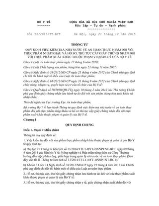 BỘ Y TẾ
-------
CỘNG HÒA XÃ HỘI CHỦ NGHĨA VIỆT NAM
Độc lập - Tự do - Hạnh phúc
---------------
Số: 52/2015/TT-BYT Hà Nội, ngày 21 tháng 12 năm 2015
THÔNG TƯ
QUY ĐỊNH VIỆC KIỂM TRA NHÀ NƯỚC VỀ AN TOÀN THỰC PHẨM ĐỐI VỚI
THỰC PHẨM NHẬP KHẨU VÀ HỒ SƠ, THỦ TỤC CẤP GIẤY CHỨNG NHẬN ĐỐI
VỚI THỰC PHẨM XUẤT KHẨU THUỘC PHẠM VI QUẢN LÝ CỦA BỘ Y TẾ
Căn cứ Luật An toàn thực phẩm ngày 17 tháng 6 năm 2010;
Căn cứ Luật Chất lượng sản phẩm, hàng hóa ngày 21 tháng 11 năm 2007;
Căn cứ Nghị định số 38/2012/NĐ-CP ngày 25 tháng 4 năm 2012 của Chính phủ quy định
chi tiết thi hành một số điều của Luật An toàn thực phẩm;
Căn cứ Nghị định số 63/2012/NĐ-CP ngày 31 tháng 8 năm 2012 của Chính phủ quy định
chức năng, nhiệm vụ, quyền hạn và cơ cấu tổ chức của Bộ Y tế;
Căn cứ Quyết định số 10/2010/QĐ-TTg ngày 10 tháng 2 năm 2010 của Thủ tướng Chính
phủ quy định giấy chứng nhận lưu hành tự do đối với sản phẩm, hàng hóa xuất khẩu và
nhập khẩu;
Theo đề nghị của Cục trưởng Cục An toàn thực phẩm,
Bộ trưởng Bộ Y tế ban hành Thông tư quy định việc kiểm tra nhà nước về an toàn thực
phẩm đối với thực phẩm nhập khẩu và hồ sơ thủ tục cấp giấy chứng nhận đối với thực
phẩm xuất khẩu thuộc phạm vi quản lý của Bộ Y tế.
Chương I
QUY ĐỊNH CHUNG
Điều 1. Phạm vi điều chỉnh
Thông tư này quy định về:
1. Việc kiểm tra đối với sản phẩm thực phẩm nhập khẩu thuộc phạm vi quản lý của Bộ Y
tế quy định tại:
a) Phụ lục 01 Thông tư liên tịch số 13/2014/TTLT-BYT-BNNPTNT-BCT ngày 09 tháng
4 năm 2014 của liên bộ: Y tế, Nông nghiệp và Phát triển nông thôn và Công Thương
hướng dẫn việc phân công, phối hợp trong quản lý nhà nước về an toàn thực phẩm (Sau
đây viết tắt là Thông tư liên tịch số 13/2014/TTLT-BYT-BNNPTNT-BCT);
b) Khoản 3 Điều 14 Nghị định số 38/2012/NĐ-CP ngày 25 tháng 4 năm 2012 của Chính
phủ quy định chi tiết thi hành một số điều của Luật an toàn thực phẩm.
2. Hồ sơ, thủ tục cấp, thu hồi giấy chứng nhận lưu hành tự do đối với các thực phẩm xuất
khẩu thuộc phạm vi quản lý của Bộ Y tế.
3. Hồ sơ, thủ tục cấp, thu hồi giấy chứng nhận y tế, giấy chứng nhận xuất khẩu đối với
 