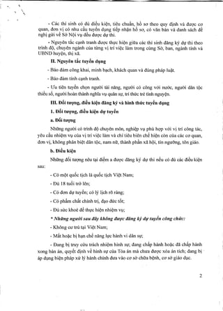 ..
- Cac thi sinh co du di~u ki~n, tieu chuAn, h6 sa theo quy dinh va duqc cO'
quan, dan vi co nhu c~u tuyen dl,mg tiep nh~n h6 So',co van ban va danh sach d~
nghi gui v~ Sa NQi Vl,ld~u duqc d1,1'thi. .
- Nguyen t~c c~nh tranh duqc th1,1'chi~n gill'a cac thi sinh dang kY d1,1'thi theo
trinh dQ, chuyen nganh cua tung vi tri vi~c lam trong cling Sa, ban, nganh tinh va
UBND huy~n, thi xa.
II. Nguyen tic tuy~n d1}ng
- Bao dam cong khai, minh b~ch, khach quan va dung phap lu~t.
- Bao dam tinh c~nh tranh.
- Vu tien tuyen chQn nguai ffii nang, nguai co cong v6i nu6c, nguai dan tQc
thieu s6, nguai hoan thanh nghla Vl,lquan S1,1',trl thuc tn~tinh nguy~n.
III. D8i tU'qng, di~u ki~n dang kY va hinh thrrc tuy~n d1}ng
1.D8i tU'Q"ng,di~u ki~n d1}'tuy~n
a. D8i tU'qng
Nhfrng nguai co trinh dQ chuyen mon, nghi~p Vl,lphli hqp v6i vi tri cong tac,
yeu c~u nhi~m VI) cua vi tri vi~c him va chi tieu bien che hi~n con cua cac Co'quan,
dan vi, khong phan bi~t dan tQc, nam nll', thanh ph~n xa hQi, tin ngu5ng, ton giao.
b. Di~u ki~n
Nhfrng d6i tuqng neu 4li diem a duqc dang ky d1,1'thi neu co dll cac di~u ki~n
sau:
- Co mQt qu6c tich la qu6c tich Vi~t Nam;
- Dll 18 tu6i tra len;
- Co dan d1,1'tuyen; co ly lich r5 rang;
- Co phAm chftt chinh tri, d~o duc t6t;
- Dll suc khoe de th1,1'Chi~n nhi~m Vl,l;
*Nhiing ngU'ui sau day khong dU'(Ycdang kj dv tuyin cong chirc:
- Khong cu tru t~i Vi~t Nam;
- Mftt ho~c bi h~n che nang l1,1'chanh vi dan slj;
- Dang bi truy cuu trach nhi~m hinh S1,1';dang chftp hanh ho~c da chftp hanh
xong ban an, quyet dinh v~ hinh S1,1'clla Toa an rna chua duqc xoa an tich; dang bi.
ap dl,lng bi~n phap xu ly hanh chinh dua vao Co'sa chll'a b~nh, Co'sa giao dl,lc.
2
 