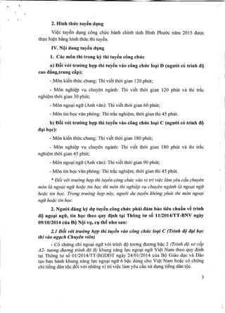 2. Hinh thrrc tuy~n dI}ng
Vi~c tuy6n dl,mg cong chuc hanh chinh tiOO BiOO Phu6c nam 2015 duO'c
thl!c hi~n b~ng hiOOthuc thi tuy6n.
IV. NQi dung tuy~n dI}ng
1. Cac mon thi trong ky thi tuy~n cong chrrc
a) Dai v6'i trU'irng hVp thi tuy~n vao cong chrrc lo~i D (ngU'iri co trinh clQ
cao cling,trung c~p):
- Mon kien thuc chung: Thi viet thai gian 120 phut;
- Mon nghi~p Vl,lchuyen nganh: Thi viet thai gian 120 phut va thi tr~c
nghi~m thai gian 30 phut;
- Mon ngo~i ngu (AOOvan): Thi viet thai gian 60 phut;
- Mon tin hQc van phong: Thi tr~c nghi~m, thai gian thi 45 phut.
b) Dai v6'i trrrirng hVp thi tuy~n vao cong chrrc lo~i C (ngU'iri co trinh clQ
cl~i hQc):
- Mon kien thuc chung: Thi viet thai gian 180 phut;
- Mon nghi~p Vl,lchuyen nganh: Thi viet thai gian 180 phut va thi tr~c
nghi~m thai gian 45 phut;
- Mon ngo~i ngu (AOOvan): Thi viet thai gian 90 phut;
- Mon tin hQc van phong: Thi tr~c nghi~m, thai gian thi 45 phut.
* nt5i wyi truirng h9'P thi tuyin cang chuc vao vi tri vi?c lam yeu cdu chuyen
man la ngoc;ringfr hoi;ic tin h9C thi man thi nghi?p v¥ chuyen nganh fa ngoc;ringu
hoi;ic tin h9C. Trong truirng h9'P nay, nguiJi dlf tuyin khang phiii thi man ngoc;ri
ngu hoi;ictin h9C.
2. NgU'iri clang ky dl}'tuy~n cong chrrc phai clam bao tieu chuftn v~ trinh
clQngo~i ngfr, tin hQc theo quy cljnh t~i Thong to' sa 1112014/TT-BNV ngay
09/10/2014 clla BQ NQi vI}, CI}th~ nhU' sau:
2.1 Elii vui truiJ'ng h(J]Jthi tuyin vao cling chuc IO{liC (Trinh ilV iI{li h{Jc
thi vao ng{lch Chuyen vien)
- Co chUng chi ngo~i ngu v6i triOOdQ wang duang b?c 2 (Trinh d(JSO' cdp
A2- tuang duang trinh d(JB) khung nang ll!c ngo~i ngu Vi~t Nam theo guy dinh
t~i Thong ill s6 Ol/2014/TT-BODBT ngay 24/01/2014 cua BQ Ohio dl,lCva Bao
t~o ban haOOkhung nang ll!c ngo~i ngu 6 b?c dung cho Vi~t Nam hoi;ic co chUng
chi tieng dan tQc d6i v6i OOungvi tri vi~c lam yeu c~u sir dl,lng tieng dan tQc.
3
 
