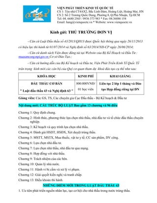 VIỆN PHÁT TRIỂN KINH TẾ QUỐC TẾ 
CS 1: Tòa nhà CT4AX2, Bắc Linh Đàm, Hoàng Liệt, Hoàng Mai, HN 
CS 2: Số 2 Trương Quốc Dung, Phường 8, Q.Phú Nhuận, Tp.HCM 
Tel: 04. 6680 2565 / 0936 373 983 * Fax: 04.36886 154 
Email: hang@vienquocte.vn * Website: www.vienquocte.vn 
Kính gửi: THỦ TRƯỞNG ĐƠN VỊ 
- Căn cứ Luật Đấu thầu số 43/2013/QH13 được Quốc hội thông qua ngày 26/11/2013 
có hiệu lực thi hành từ 01/07/2014 và Nghị định số 63/2014/NĐ-CP ngày 26/06/2014; 
- Căn cứ danh sách Viện được đăng tải tại Website của Bộ Kế Hoạch và Đầu Tư : 
muasamcong.mpi.gov.vn Cơ sở Đào Tạo.; 
- Căn cứ hướng dẫn của Bộ Kế hoạch và Đầu tư, Viện Phát Triển Kinh Tế Quốc Tế 
trân trọng kính mời các cán bộ của Quý cơ quan tham dự khoá đào tạo cụ thể như sau: 
KHÓA HỌC KINH PHÍ KHAI GIẢNG 
ĐẤU THẦU CƠ BẢN 
" Luật đấu thầu 43 và Nghị định 63 " 
800.000VNĐ/ 
01 học viên 
Liên tục 2 lớp 1 tháng và Đào 
tạo Hợp đồng riêng tại DN 
Giảng viên: Các GS, TS, Các chuyên gia Cục Đấu thầu - Bộ Kế hoạch & Đầu tư 
Nội dung mới: CẤU TRÚC BỘ LUẬT Bao gồm 13 chương và 96 điều 
Chương 1: Quy định chung. 
Chương 2: Hình thức, phương thức lựa chọn nhà thầu, nhà đầu tư và tổ chức đấu thầu chuyên 
nghiệp. 
Chương 3: Kế hoạch và quy trình lựa chọn nhà thầu. 
Chương 4: Đánh giá HSDT, HSĐX, Xét duyệt trúng thầu. 
Chương 5: MSTT, MSTX, Mua thuốc, vật tư y tế; CC sản phẩm, DV công. 
Chương 6: Lựa chọn nhà đầu tư. 
Chương 7: Lựa chọn nhà thầu, nhà đầu tư qua mạng. 
Chương 8: Hợp đồng với nhà thầu. 
Chương 9: Trách nhiệm của các bên. 
Chương 10: Quản lý nhà nước. 
Chương 11: Hành vi bị cấm và xử lý vi phạm. 
Chương 12: Giải quyết kiến nghị và tranh chấp. 
Chương 13: Điều khoản thi hành. 
NHỮNG ĐIỂM MỚI TRONG LUẬT ĐẤU THẦU 43 
1. Ưu tiên phát triển nguồn nhân lực, tạo cơ hội cho nhà thầu trong nước trúng thầu. 
 