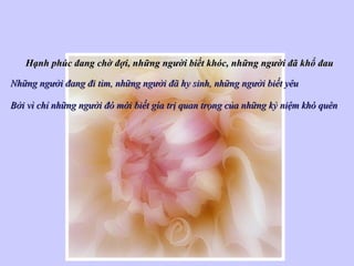 Hạnh phúc đang chờ đợi, những người biết khóc, những người đã khổ đauHạnh phúc đang chờ đợi, những người biết khóc, những người đã khổ đau
Những người đang đi tìm, những người đã hy sinh, những người biết yêuNhững người đang đi tìm, những người đã hy sinh, những người biết yêu
Bởi vì chỉ những người đó mới biết gía trị quan trọng của những kỷ niệm khó quênBởi vì chỉ những người đó mới biết gía trị quan trọng của những kỷ niệm khó quên
 