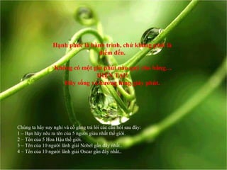 Hạnh phúc là hành trình, chứ không phải là
điểm đến.
Không có một giờ phút nào quý cho bằng…
HIỆN TẠI!
Hãy sống và hưởng từng giây phút.
Chúng ta hãy suy nghỉ và cố gắng trả lời các câu hỏi sau đây:
1 – Bạn hãy nêu ra tên của 5 người giàu nhất thế giới.
2 – Tên của 5 Hoa Hậu thế giới.
3 – Tên của 10 người lãnh giải Nobel gần đây nhất..
4 – Tên của 10 người lãnh giải Oscar gần đây nhất..
 