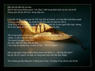 Hãy cho tôi nắm lấy tay bạn.
Bạn là một trong những người “nổi tiếng” nhất trong danh sách của tôi, mà tôi đã
không quên để gửi đến bạn thông điệp này…
Cách đây rất lâu, ở một cuộc thi Thế Vận Hội tại Seattle, có 9 nhà điền kinh khoẻ mạnh
và cường tráng tham gia, họ chuẩn bị bắt đầu cuộc thi chạy bộ 100 m.
Tiếng súng nổ báo hiệu cuốc thi bắt đầu. Không phải tất cả mọi người đều chạy, nhưng
tất cả mọi người đều muốn tham gia và muốn thắng cuộc đua.
Tất cả mọi người bắt đầu chạy nhưng có một thanh niên trợt chân và ngã quỵ
xuống, và cậu ta bắt đầu khóc.
Tám người kia nghe tiếng khóc.
Họ chạy chậm lại, quay đầu lại nhìn.
Cuối cùng họ ngưng chạy và quay trở lại… Tất cả 8 người…
Một cô gái ngồi xuống và hỏi chàng thanh niên bịtrợt té, „ Đã thấy đỡ chưa?“.
Sau đó, tất cả 9 người vai sánh vai cùng nhau bước đến lằn mức thắng
Tất cả khán giả đều đứng lên và đồng loạt vỗ tay. Và tràng vỗ tay đã kéo dài rất lâu
 