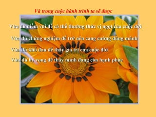 VVừa đủ niềm vui để có thể thưởng thức vị ngọt của cuộc đờiừa đủ niềm vui để có thể thưởng thức vị ngọt của cuộc đời
Vừa đủ chứng nghiệm để trở nên cang cường dũng mãnhVừa đủ chứng nghiệm để trở nên cang cường dũng mãnh
Vùa đủ khổ đau để thấy gía trị của cuộc đờiVùa đủ khổ đau để thấy gía trị của cuộc đời
Vừa đủ hy vọng để thấy mình đang còn hạnh phúcVừa đủ hy vọng để thấy mình đang còn hạnh phúc
Và trong cuộc hành trình ta sẽ được
 