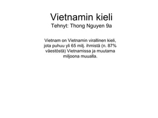 Vietnamin kieli Tehnyt: Thong Nguyen 9a Vietnam on Vietnamin virallinen kieli, jota puhuu yli 65 milj. ihmistä (n. 87% väestöstä) Vietnamissa ja muutama miljoona muualla. 