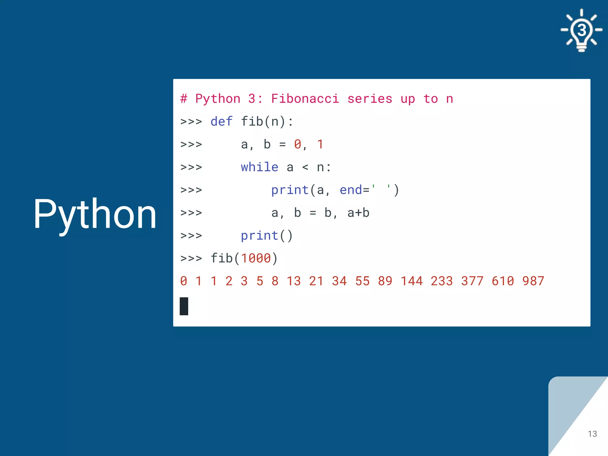 Python
13
# Python 3: Fibonacci series up to n
>>> def fib(n):
>>> a, b = 0, 1
>>> while a < n:
>>> print(a, end=' ')
>>> a, b = b, a+b
>>> print()
>>> fib(1000)
0 1 1 2 3 5 8 13 21 34 55 89 144 233 377 610 987
3
 