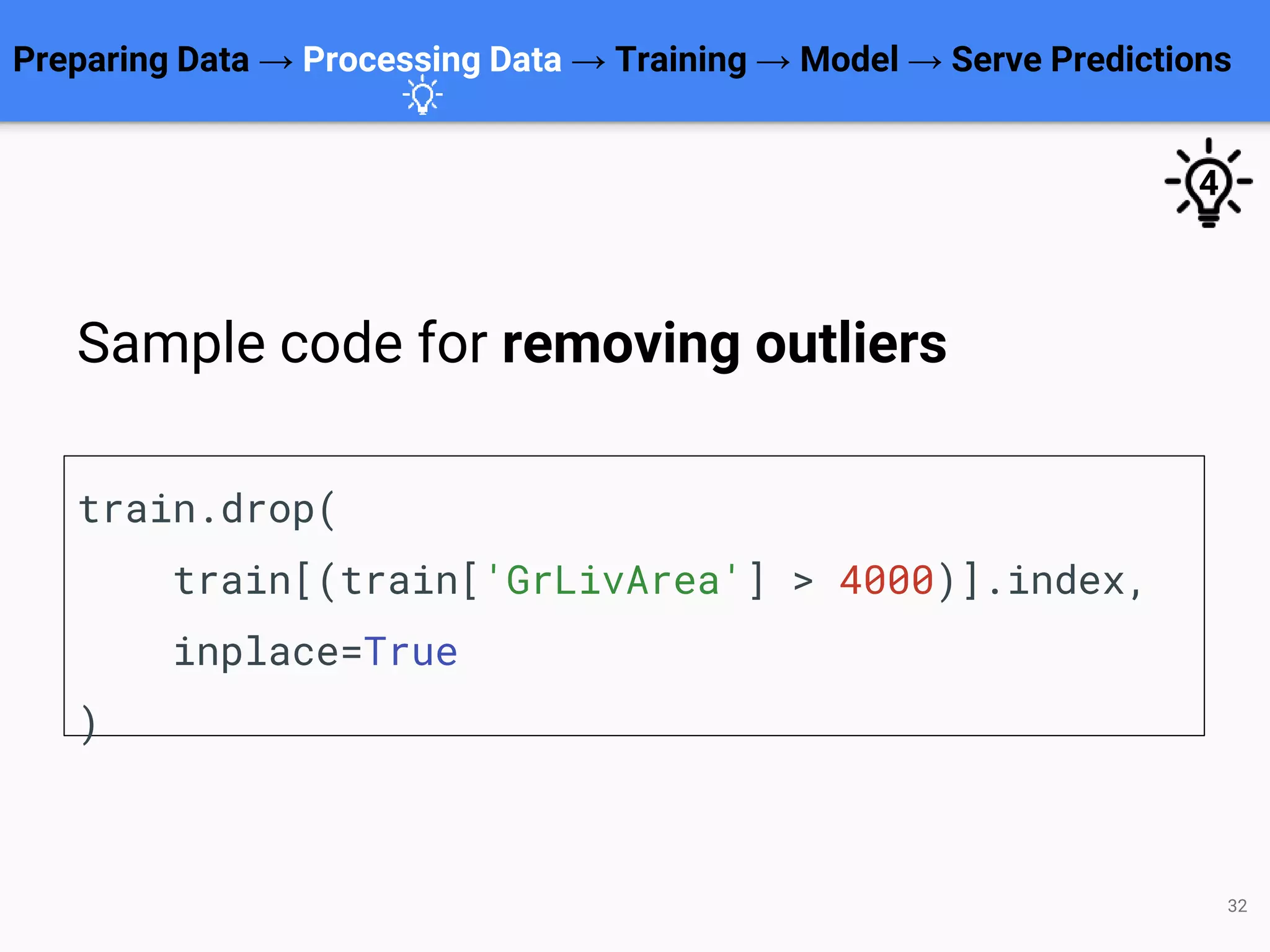 32
train.drop(
train[(train['GrLivArea'] > 4000)].index,
inplace=True
)
Preparing Data → Processing Data → Training → Model → Serve Predictions
Sample code for removing outliers
4
 